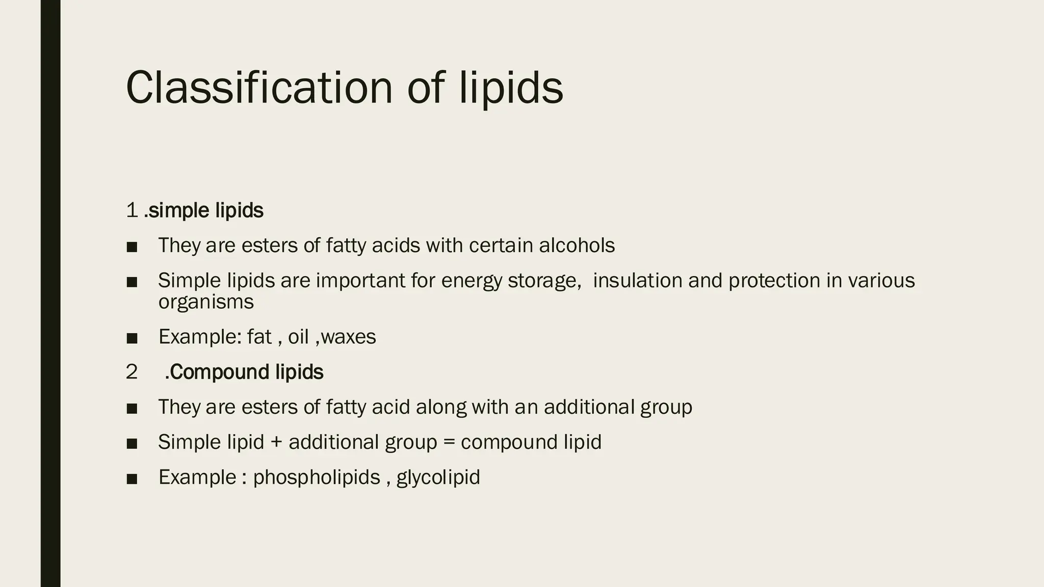 Classification of lipids
1 .simple lipids
■ They are esters of fatty acids with certain alcohols
■ Simple lipids are important for energy storage, insulation and protection in various
organisms
■ Example: fat , oil ,waxes
2 .Compound lipids
■ They are esters of fatty acid along with an additional group
■ Simple lipid + additional group = compound lipid
■ Example : phospholipids , glycolipid
 