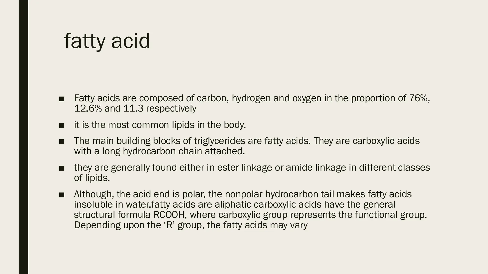fatty acid
■ Fatty acids are composed of carbon, hydrogen and oxygen in the proportion of 76%,
12.6% and 11.3 respectively
■ it is the most common lipids in the body.
■ The main building blocks of triglycerides are fatty acids. They are carboxylic acids
with a long hydrocarbon chain attached.
■ they are generally found either in ester linkage or amide linkage in different classes
of lipids.
■ Although, the acid end is polar, the nonpolar hydrocarbon tail makes fatty acids
insoluble in water.fatty acids are aliphatic carboxylic acids have the general
structural formula RCOOH, where carboxylic group represents the functional group.
Depending upon the ‘R’ group, the fatty acids may vary
 