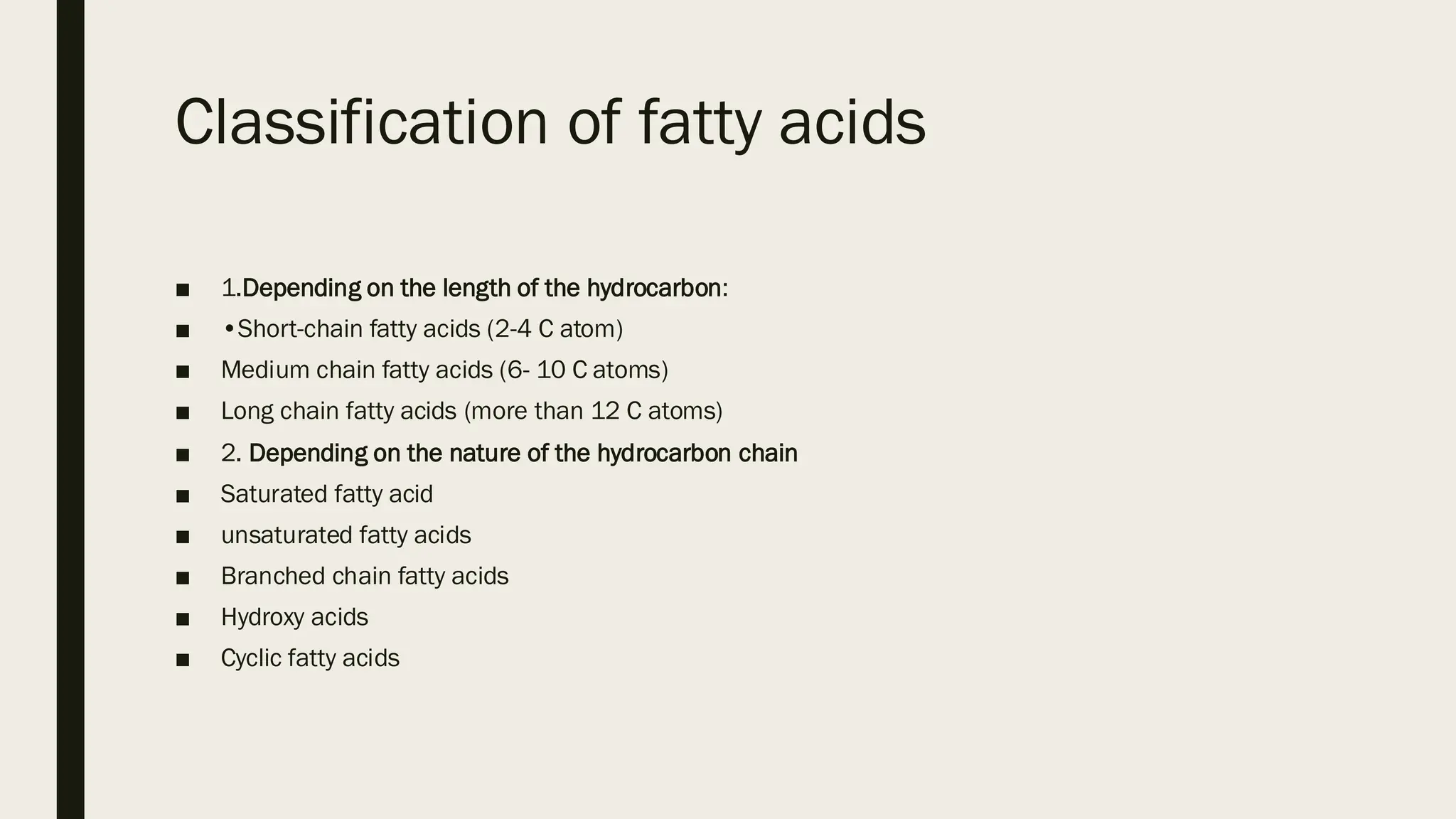 Classification of fatty acids
■ 1.Depending on the length of the hydrocarbon:
■ •Short-chain fatty acids (2-4 C atom)
■ Medium chain fatty acids (6- 10 C atoms)
■ Long chain fatty acids (more than 12 C atoms)
■ 2. Depending on the nature of the hydrocarbon chain
■ Saturated fatty acid
■ unsaturated fatty acids
■ Branched chain fatty acids
■ Hydroxy acids
■ Cyclic fatty acids
 