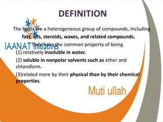 DEFINITION
The lipids are a heterogeneous group of compounds, including
fats, oils, steroids, waxes, and related compounds.
They have the common property of being
(1) relatively insoluble in water.
(2) soluble in nonpolar solvents such as ether and
chloroform.
(3)related more by their physical than by their chemical
properties.
