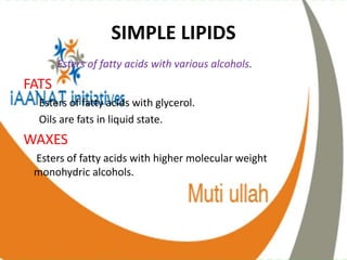 SIMPLE LIPIDS
Esters of fatty acids with various alcohols.
FATS
Esters of fatty acids with glycerol.
Oils are fats in liquid state.
WAXES
Esters of fatty acids with higher molecular weight
monohydric alcohols.