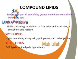 COMPOUND LIPIDS
Esters of fatty acids containing groups in addition to an alcohol
and a fatty acid.
PHOSPHOLIPIDS
Lipids containing, in addition to fatty acids and an alcohol, a
phosphoric acid residue.
GLYCOLIPIDS
Lipids containing a fatty acid, sphingosine, and carbohydrate.
OTHER LIPIDS
Sulfolipids, amino lipids, lipoproteins