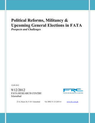 Political Reforms, Militancy &
Upcoming General Elections in FATA
Prospects and Challenges




12-09-2012


9/12/2012
FATA RESEARCH CENTRE
Islamabad

      23-A, Street 28, F-10/1 Islamabad   Tel: 0092 51 2112853-4   www.frc.com.pk
 