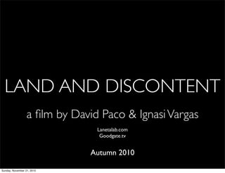 LAND AND DISCONTENT
Lanetalab.com
Goodgate.tv
Autumn 2010
a ﬁlm by David Paco & IgnasiVargas
Sunday, November 21, 2010
 