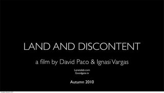 LAND AND DISCONTENT
                              a ﬁlm by David Paco & Ignasi Vargas
                                            Lanetalab.com
                                             Goodgate.tv


                                           Autumn 2010

Thursday, February 3, 2011
 