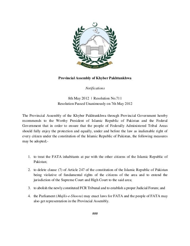 Provincial Assembly of Khyber Pakhtunkhwa
Notifications
8th May 2012 | Resolution No.711
Resolution Passed Unanimously on 7th May 2012
The Provincial Assembly of the Khyber Pakhtunkhwa through Provincial Government hereby
recommends to the Worthy President of Islamic Republic of Pakistan and the Federal
Government that in order to ensure that the people of Federally Administered Tribal Areas
should fully enjoy the protection and equally, under and before the law as inalienable right of
every citizen under the constitution of the Islamic Republic of Pakistan, the following measures
may be adopted;-
1. to treat the FATA inhabitants at par with the other citizens of the Islamic Republic of
Pakistan;
2. to delete clause (7) of Article 247 of the constitution of the Islamic Republic of Pakistan
being violative of fundamental rights of the citizens of the area and to entend the
jurisdiction of the Supreme Court and High Court to the said area;
3. to abolish the newly constituted FCR Tribunal and to establish a proper Judicial Forum; and
4. the Parliament (Majlis-e-Shoora) may enact laws for FATA and the people of FATA may
also get representation in the Provincial Assembly.
###
 