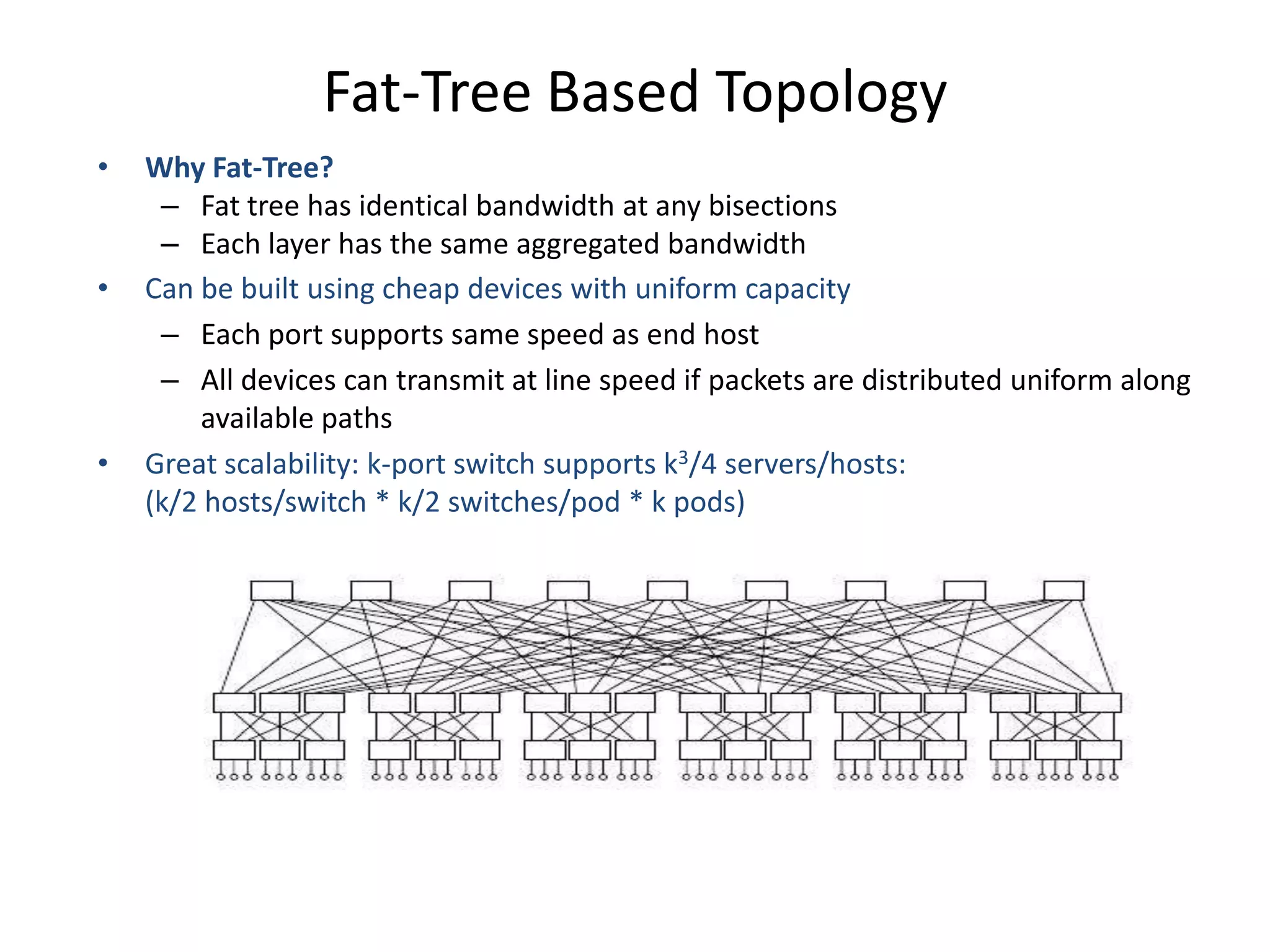 Fat-Tree Based Topology
• Why Fat-Tree?
– Fat tree has identical bandwidth at any bisections
– Each layer has the same aggregated bandwidth
• Can be built using cheap devices with uniform capacity
– Each port supports same speed as end host
– All devices can transmit at line speed if packets are distributed uniform along
available paths
• Great scalability: k-port switch supports k3/4 servers/hosts:
(k/2 hosts/switch * k/2 switches/pod * k pods)
Fat tree network with K = 6 supporting 54 hosts
 