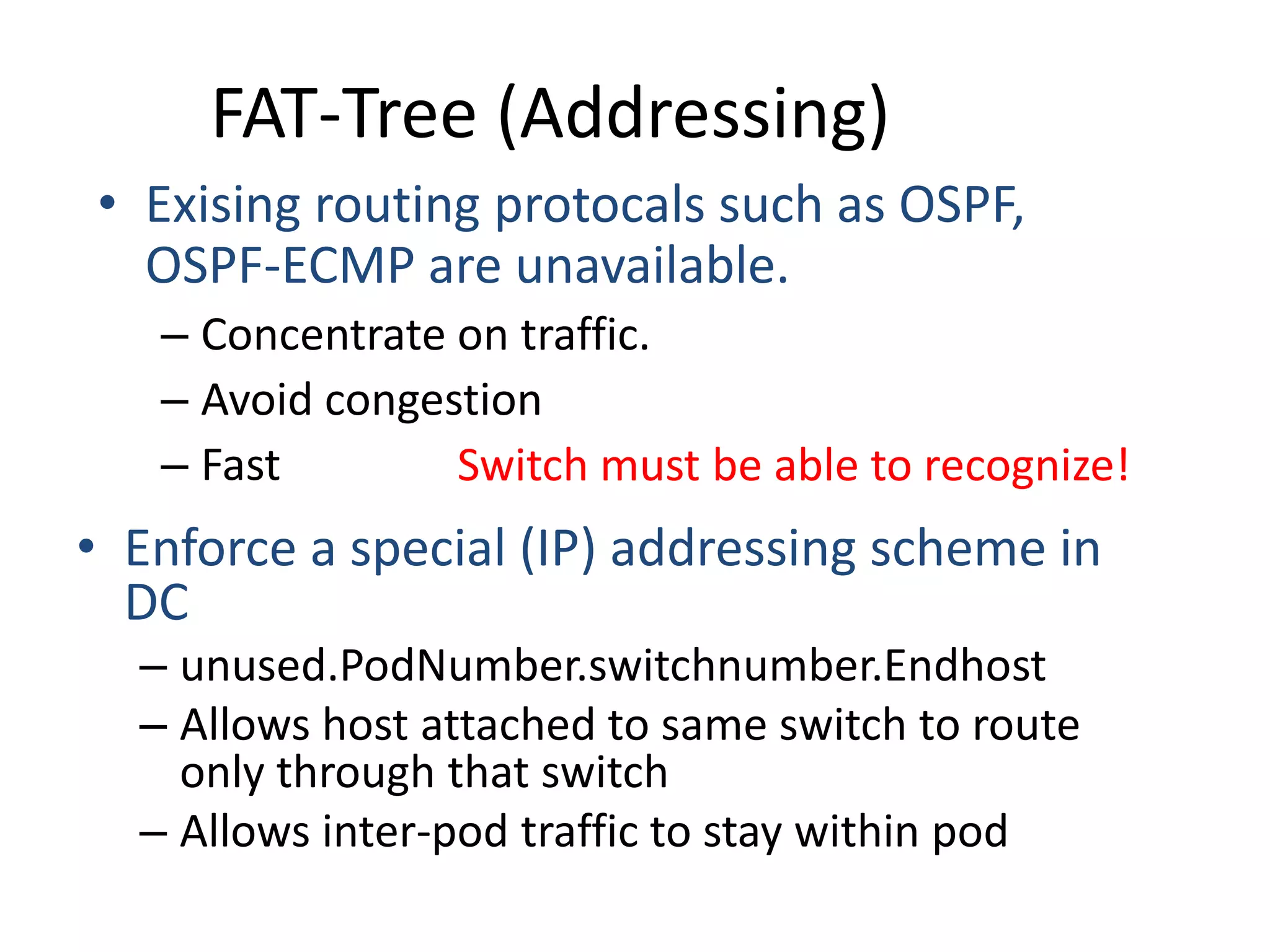 • Enforce a special (IP) addressing scheme in
DC
– unused.PodNumber.switchnumber.Endhost
– Allows host attached to same switch to route
only through that switch
– Allows inter-pod traffic to stay within pod
• Exising routing protocals such as OSPF,
OSPF-ECMP are unavailable.
– Concentrate on traffic.
– Avoid congestion
– Fast Switch must be able to recognize!
FAT-Tree (Addressing)
 