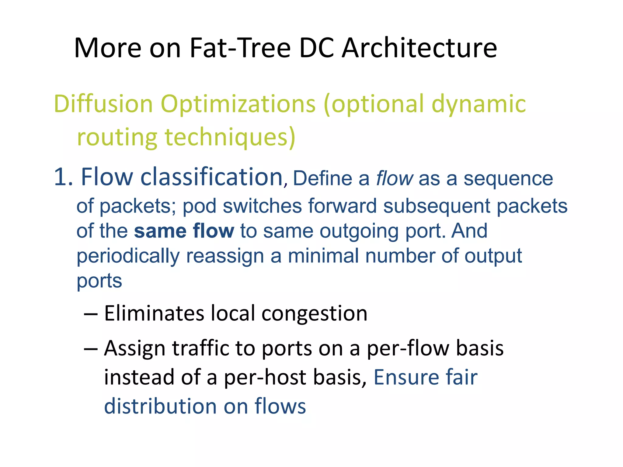 More on Fat-Tree DC Architecture
Diffusion Optimizations (optional dynamic
routing techniques)
1. Flow classification, Define a flow as a sequence
of packets; pod switches forward subsequent packets
of the same flow to same outgoing port. And
periodically reassign a minimal number of output
ports
– Eliminates local congestion
– Assign traffic to ports on a per-flow basis
instead of a per-host basis, Ensure fair
distribution on flows
 