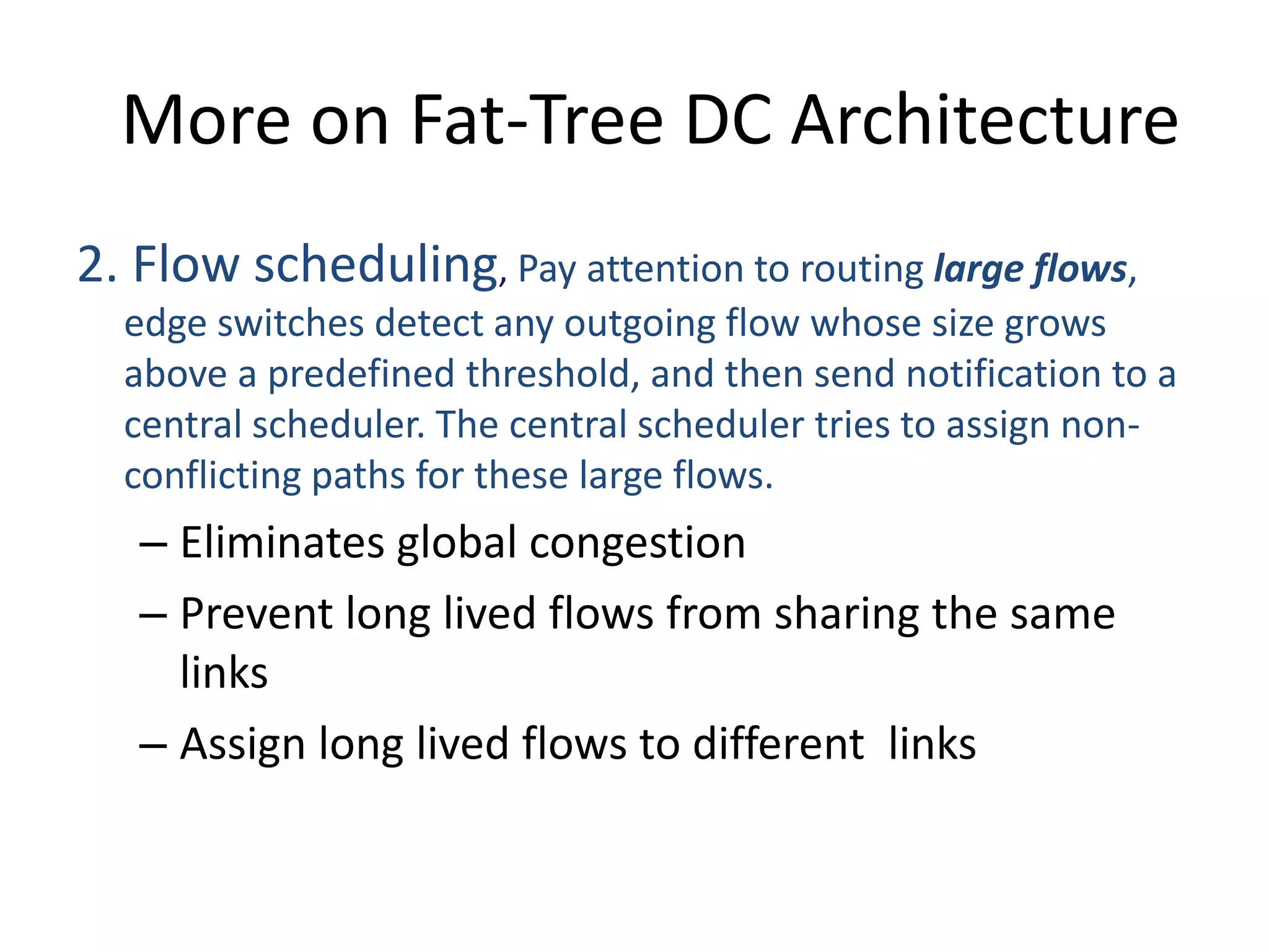 More on Fat-Tree DC Architecture
2. Flow scheduling, Pay attention to routing large flows,
edge switches detect any outgoing flow whose size grows
above a predefined threshold, and then send notification to a
central scheduler. The central scheduler tries to assign non-
conflicting paths for these large flows.
– Eliminates global congestion
– Prevent long lived flows from sharing the same
links
– Assign long lived flows to different links
 