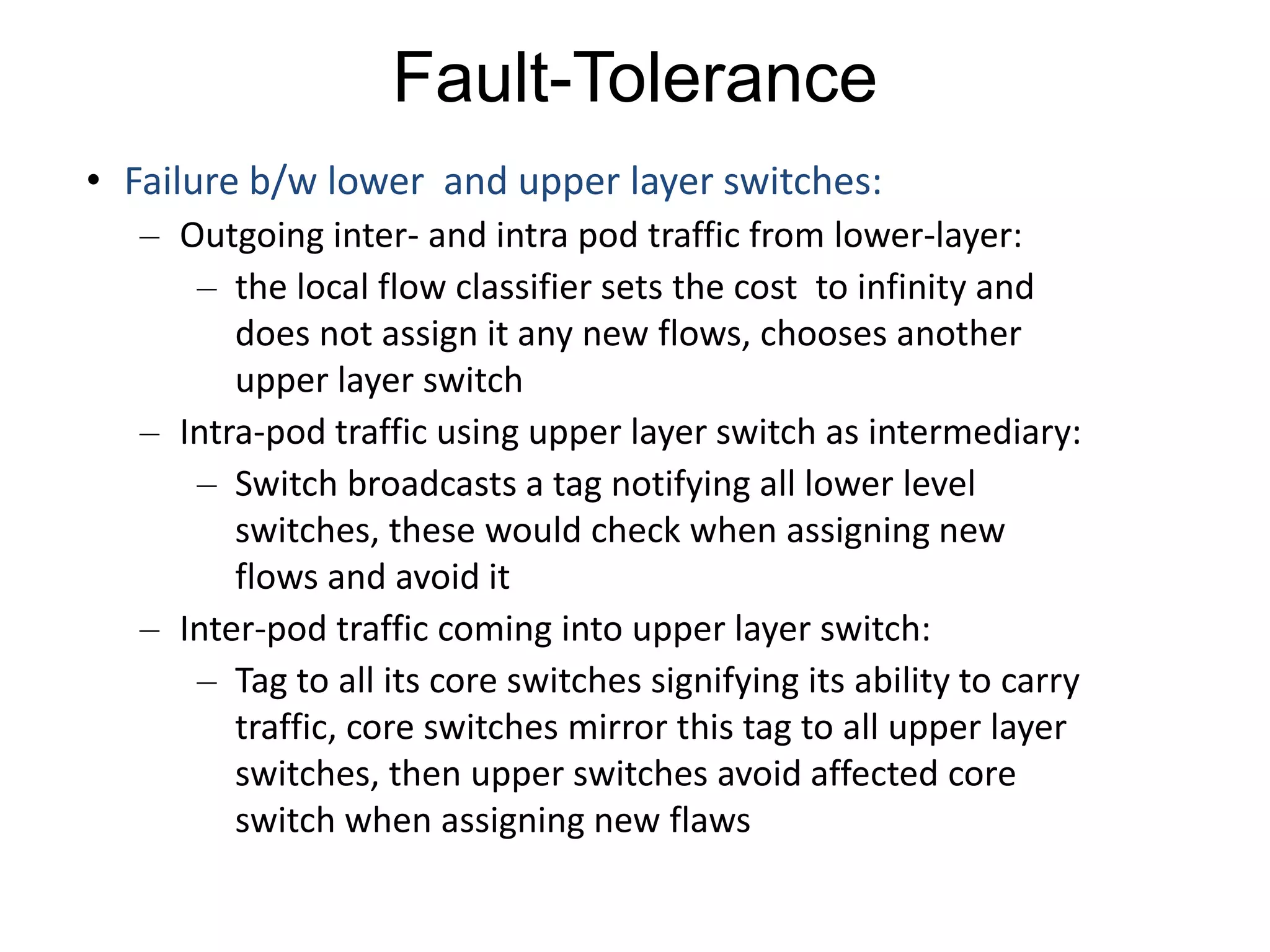 Fault-Tolerance
• Failure b/w lower and upper layer switches:
– Outgoing inter- and intra pod traffic from lower-layer:
– the local flow classifier sets the cost to infinity and
does not assign it any new flows, chooses another
upper layer switch
– Intra-pod traffic using upper layer switch as intermediary:
– Switch broadcasts a tag notifying all lower level
switches, these would check when assigning new
flows and avoid it
– Inter-pod traffic coming into upper layer switch:
– Tag to all its core switches signifying its ability to carry
traffic, core switches mirror this tag to all upper layer
switches, then upper switches avoid affected core
switch when assigning new flaws
 