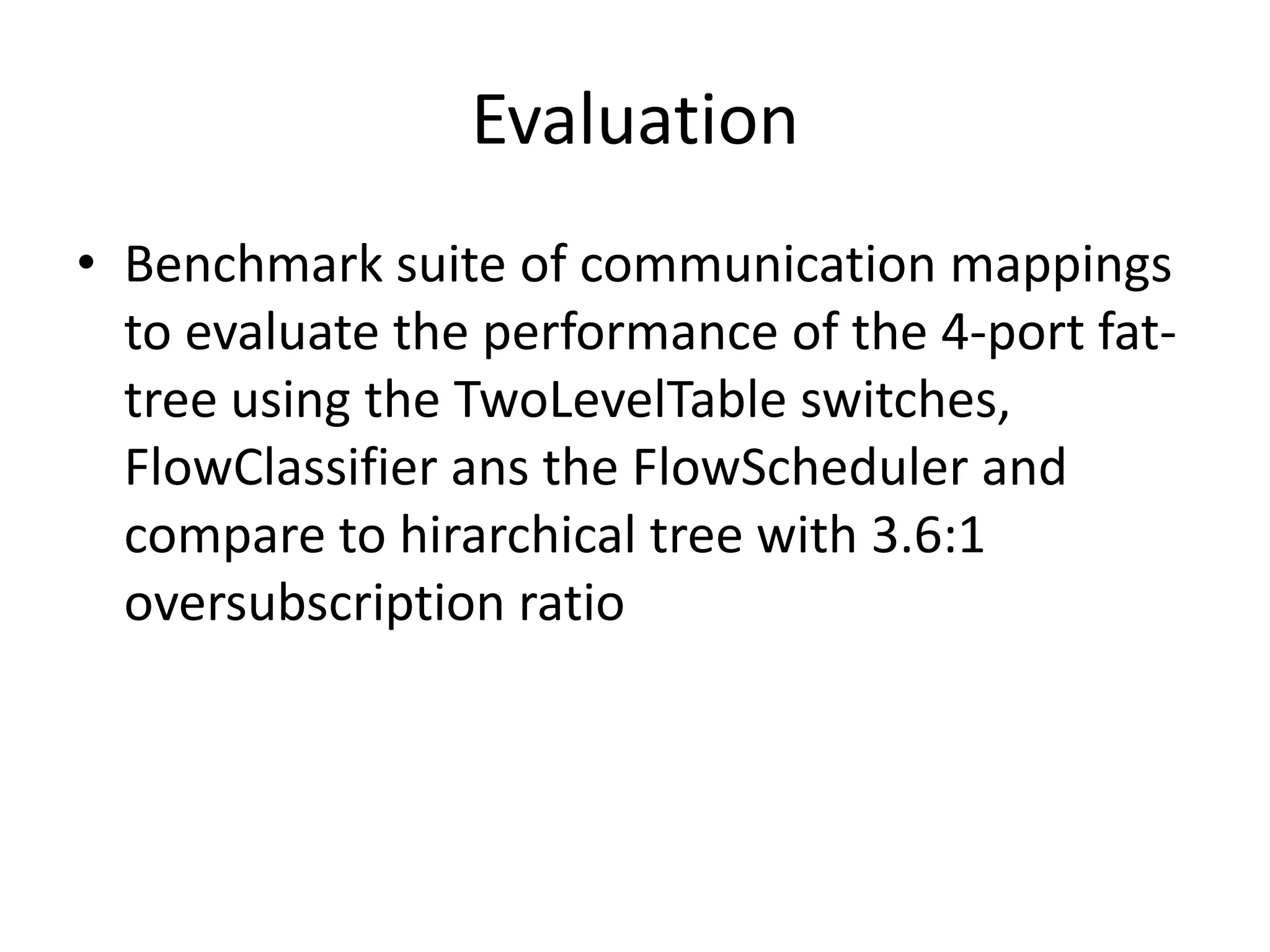 Evaluation
• Benchmark suite of communication mappings
to evaluate the performance of the 4-port fat-
tree using the TwoLevelTable switches,
FlowClassifier ans the FlowScheduler and
compare to hirarchical tree with 3.6:1
oversubscription ratio
 