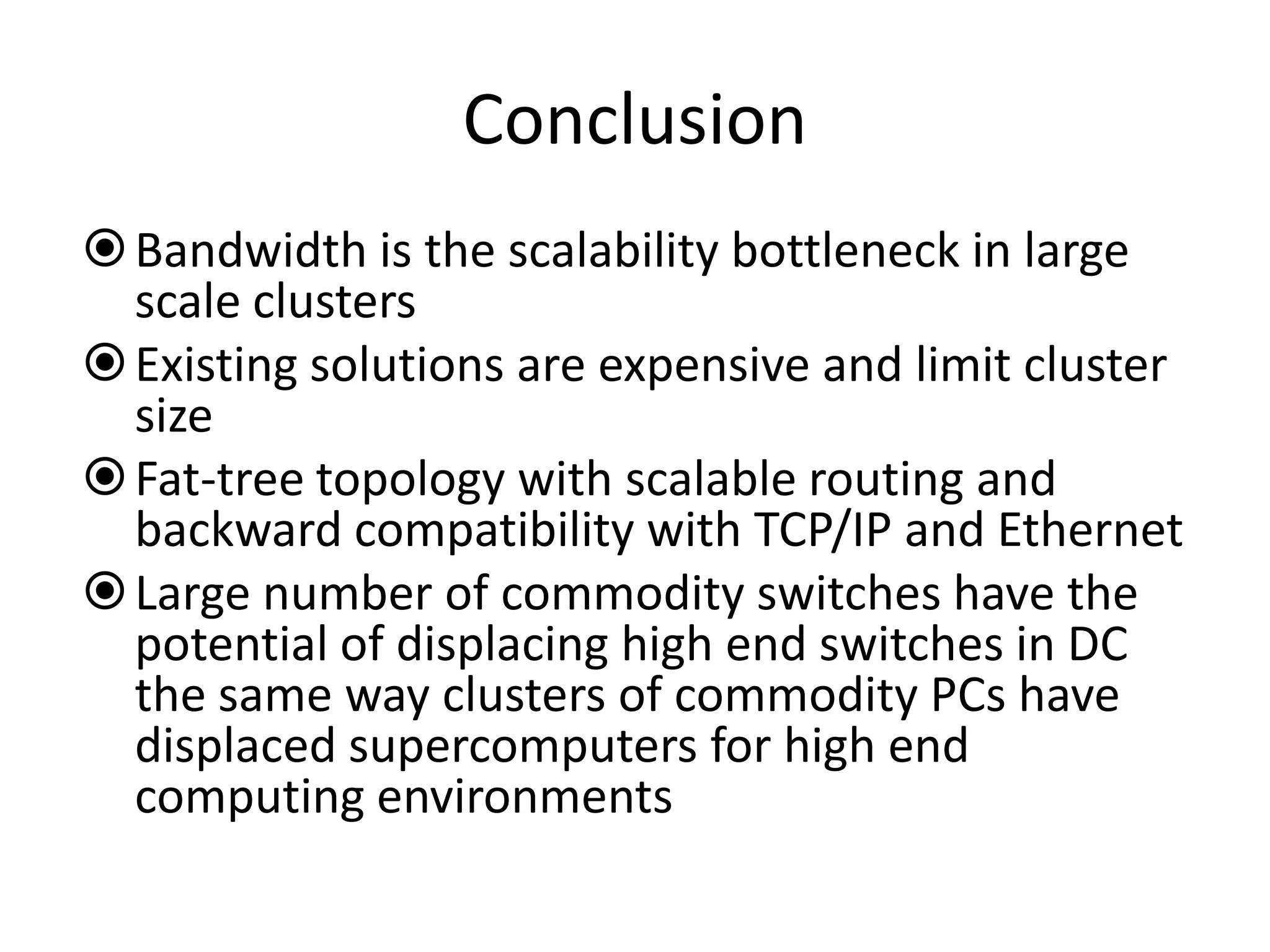 Conclusion
Bandwidth is the scalability bottleneck in large
scale clusters
Existing solutions are expensive and limit cluster
size
Fat-tree topology with scalable routing and
backward compatibility with TCP/IP and Ethernet
Large number of commodity switches have the
potential of displacing high end switches in DC
the same way clusters of commodity PCs have
displaced supercomputers for high end
computing environments
 