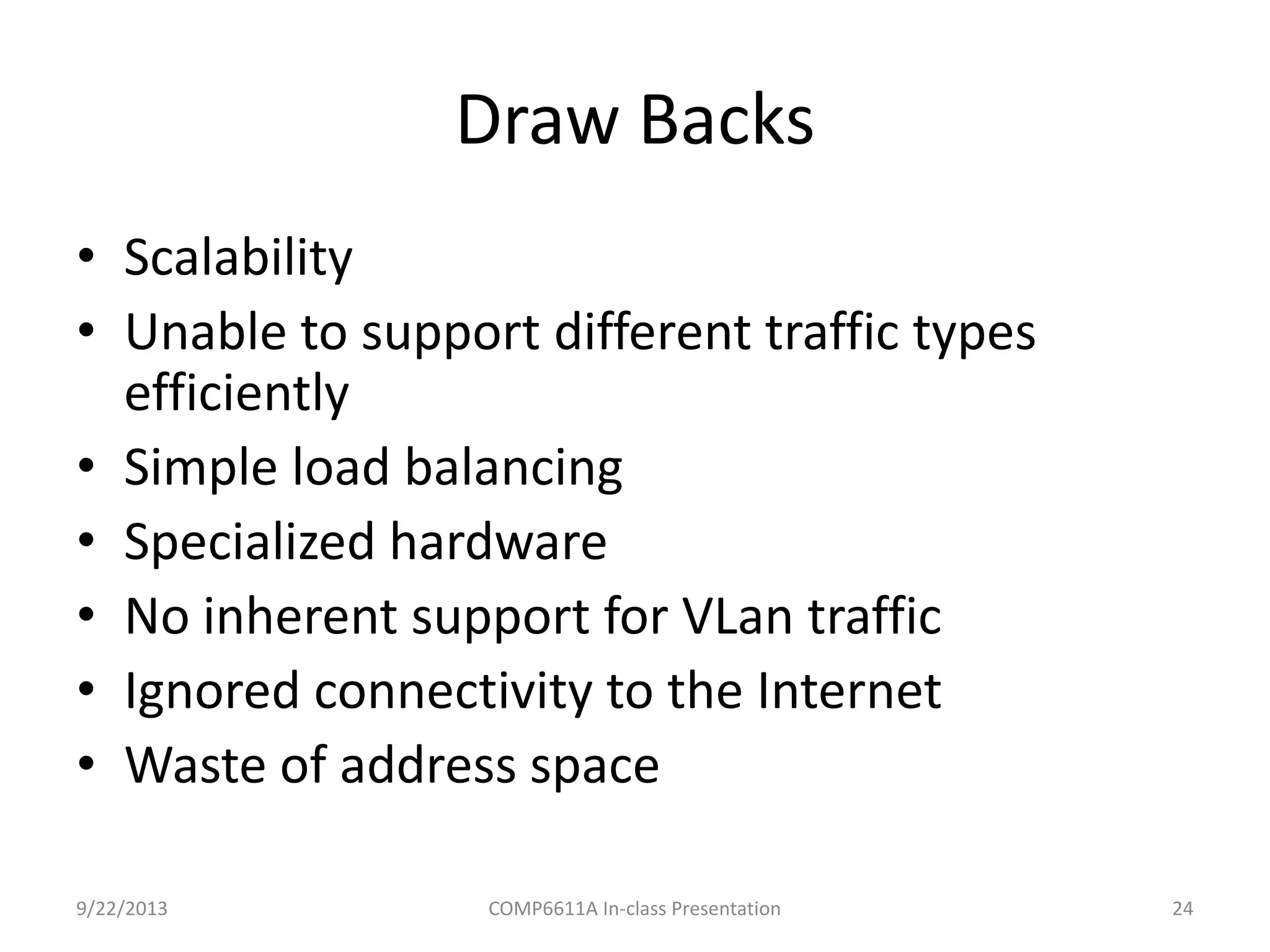Draw Backs
• Scalability
• Unable to support different traffic types
efficiently
• Simple load balancing
• Specialized hardware
• No inherent support for VLan traffic
• Ignored connectivity to the Internet
• Waste of address space
9/22/2013 COMP6611A In-class Presentation 24
 