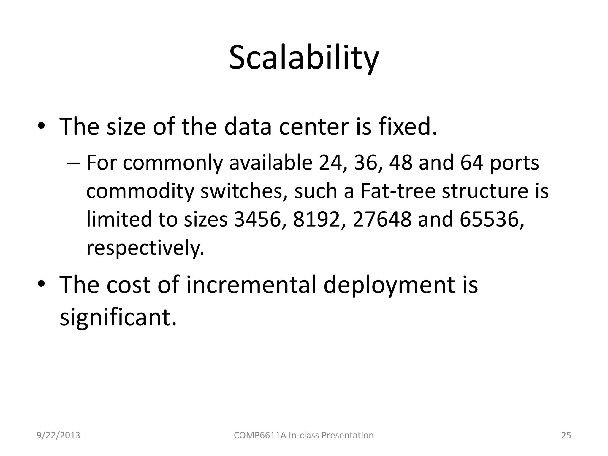 Scalability
9/22/2013 COMP6611A In-class Presentation 25
• The size of the data center is fixed.
– For commonly available 24, 36, 48 and 64 ports
commodity switches, such a Fat-tree structure is
limited to sizes 3456, 8192, 27648 and 65536,
respectively.
• The cost of incremental deployment is
significant.
 