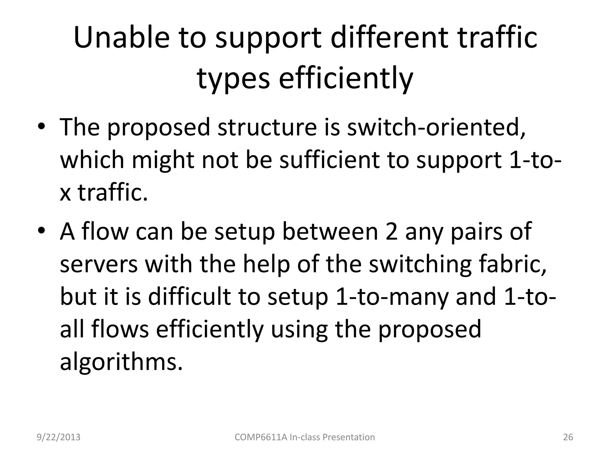 Unable to support different traffic
types efficiently
9/22/2013 COMP6611A In-class Presentation 26
• The proposed structure is switch-
oriented, which might not be sufficient to
support 1-to-x traffic.
• A flow can be setup between 2 any pairs of
servers with the help of the switching
fabric, but it is difficult to setup 1-to-many and
1-to-all flows efficiently using the proposed
algorithms.
 