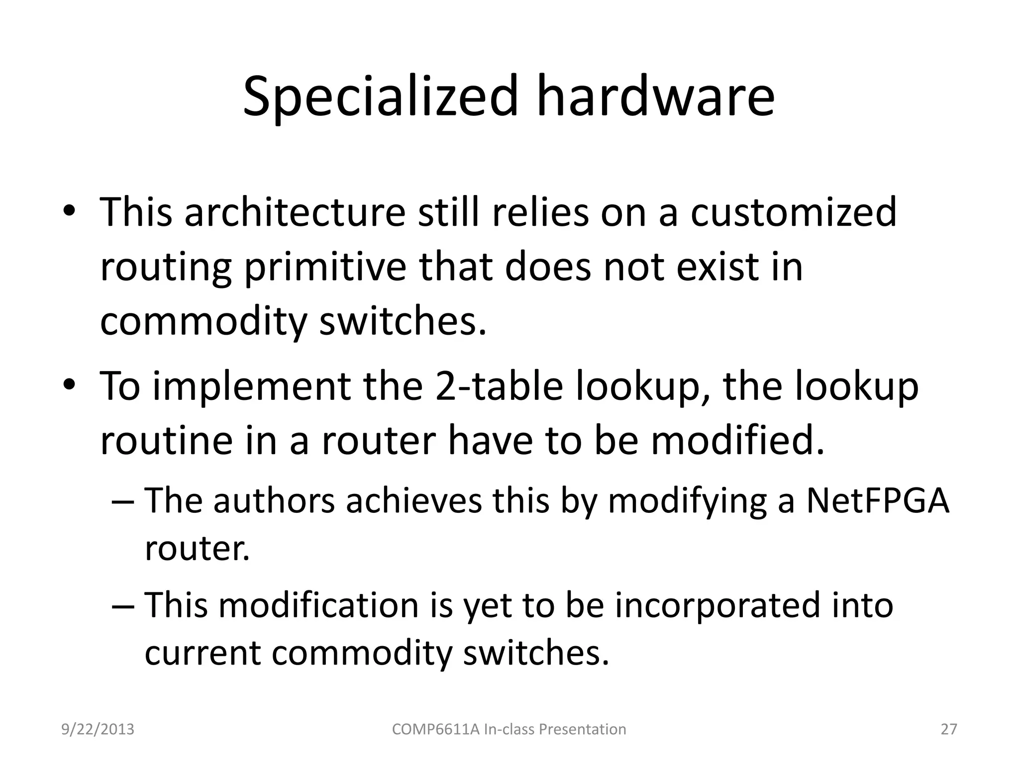Specialized hardware
9/22/2013 COMP6611A In-class Presentation 27
• This architecture still relies on a customized
routing primitive that does not exist in
commodity switches.
• To implement the 2-table lookup, the lookup
routine in a router have to be modified.
– The authors achieves this by modifying a NetFPGA
router.
– This modification is yet to be incorporated into
current commodity switches.
 