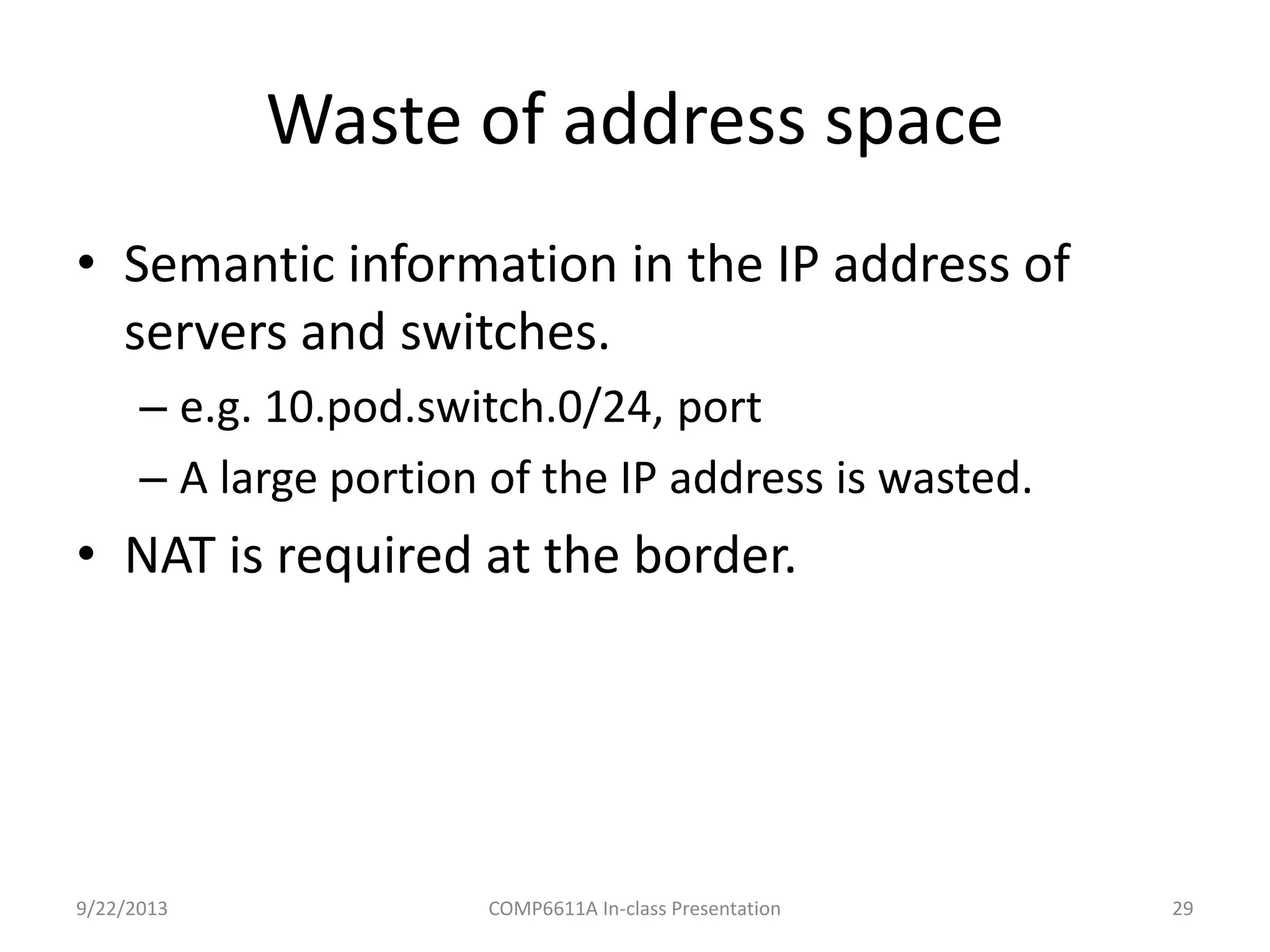 Waste of address space
9/22/2013 COMP6611A In-class Presentation 29
• Semantic information in the IP address of
servers and switches.
– e.g. 10.pod.switch.0/24, port
– A large portion of the IP address is wasted.
• NAT is required at the border.
 
