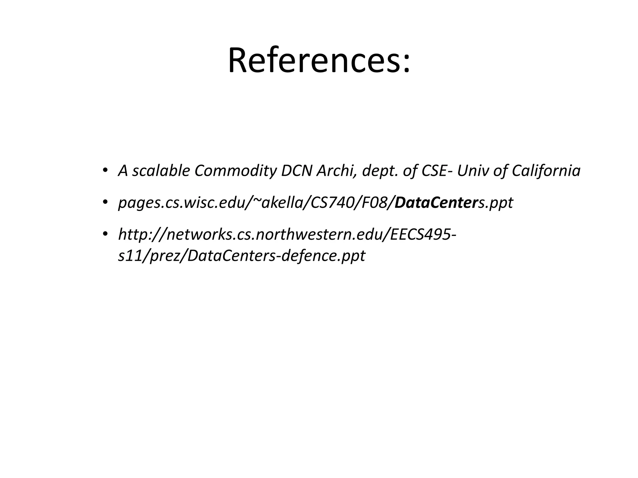 References:
• A scalable Commodity DCN Archi, dept. of CSE- Univ of California
• pages.cs.wisc.edu/~akella/CS740/F08/DataCenters.ppt
• http://networks.cs.northwestern.edu/EECS495-
s11/prez/DataCenters-defence.ppt
• University of Hong Kong:
http://www.cse.ust.hk/~kaichen/courses/spring2013/comp6611/
 