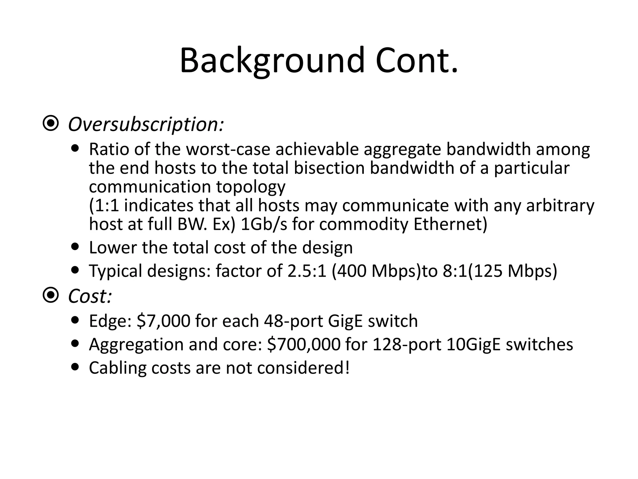 Background Cont.
 Oversubscription:
 Ratio of the worst-case achievable aggregate bandwidth among
the end hosts to the total bisection bandwidth of a particular
communication topology
(1:1 indicates that all hosts may communicate with any arbitrary
host at full BW. Ex) 1Gb/s for commodity Ethernet)
 Lower the total cost of the design
 Typical designs: factor of 2.5:1 (400 Mbps)to 8:1(125 Mbps)
 Cost:
 Edge: $7,000 for each 48-port GigE switch
 Aggregation and core: $700,000 for 128-port 10GigE switches
 Cabling costs are not considered!
 