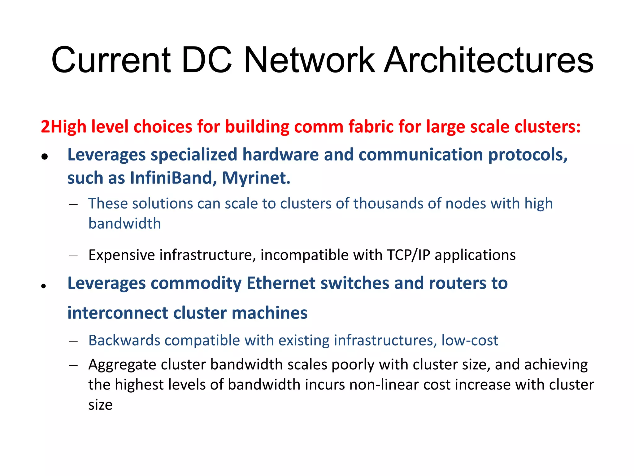 Current DC Network Architectures
2High level choices for building comm fabric for large scale clusters:
 Leverages specialized hardware and communication protocols,
such as InfiniBand, Myrinet.
– These solutions can scale to clusters of thousands of nodes with high
bandwidth
– Expensive infrastructure, incompatible with TCP/IP applications
 Leverages commodity Ethernet switches and routers to
interconnect cluster machines
– Backwards compatible with existing infrastructures, low-cost
– Aggregate cluster bandwidth scales poorly with cluster size, and achieving
the highest levels of bandwidth incurs non-linear cost increase with cluster
size
 