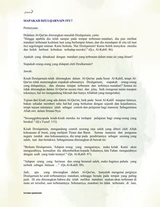 SIAPAKAH DZULQARNAIN ITU?
Pertanyaan:
Didalam Al-Qur'an diterangkan masalah Dzulqarnain, yaitu:
"Hingga apabila dia telah sampai pada tempat terbenam matahari, dia pun melihat
matahari terbenam kedalam laut yang berlumpur hitam, dan dia mendapati di situ (di laut
itu) segolongan ummat. Kami berkata, 'Hai Dzulqarnain! Kamu boleh menyiksa mereka
dan boleh berbuat kebaikan terhadap mereka'." (Q.s. Al-Kahfi: 86).
Apakah yang dimaksud dengan matahari yang terbenam dalam mata air yang hitam?
Siapakah orang-orang yang didapati oleh Dzulkarnain?
Jawab:
Kisah Dzulqarnain telah diterangkan dalam Al-Qur'an pada Surat Al-Kahfi, tetapi Al-
Qur'an tidak menerangkan siapakah sebenarnya Dzulqarnain, siapakah orang-orang
yang didapatinya, dan dimana tempat terbenam dan terbitnya matahari? Semua itu
tidak diterangkan dalam Al-Qur'an secara rinci dan jelas, baik mengenai nama maupun
lokasinya, hal ini mengandung hikmah dan hanya Allahlah yang mengetahui.
Tujuan dari kisah yang ada dalam Al-Qur'an, baik pada Surat Al-Kahfi maupun lainnya,
bukan sekadar memberi tahu hal-hal yang berkaitan dengan sejarah dan kejadiannya,
tetapi tujuan utamanya ialah sebagai contoh dan pelajaran bagi manusia. Sebagaimana
Allah swt. dalam firman-Nya:
"Sesungguhnyapada kisah-kisah mereka itu terdapat pelajaran bagi orang-orang yang
berakal." (Q.s.Yusuf: 111)
Kisah Dzulqarnain, mengandung contoh seorang raja saleh yang diberi oleh Allah
kekuasaan di bumi, yang meliputi Timur dan Barat. Semua manusia dan penguasa
negara tunduk atas kekuasaannya, dia tetap pada pendiriannya sebagai seorang yang
saleh, taat dan bertakwa. Sebagaimana diterangkan di bawah ini:
"Berkata Dzulqarnain, 'Adapun orang yang menganiaya, maka kelak Kami akan
mengazabnya, kemudian dia dikembalikan kepada Tuhannya, lalu Tuhan mengazabnya
dengan azab yang tiada taranya'." (Qs. Al-Kahfi: 87).
"Adapun orang yang beriman dan orang beramal saleh, maka baginya pahala yang
terbaik sebagai balasan ..." (Qs.Al-Kahfi: 88).
Jadi, apa yang diterangkan dalam Al-Qur'an, hanyalah mengenai perginya
Dzulqarnain ke arah terbenamnya matahari, sehingga berada pada tempat yang paling
jauh. Di situ diterangkan bahwa dia telah melihat matahari seakan-akan terbenam di
mata air tersebut, saat terbenamnya. Sebenarnya, matahari itu tidak terbenam di laut,
FFAATTAAWWAA QQAARRDDHHAAWWII
 