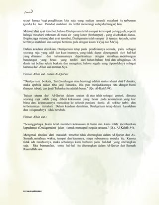 tetapi hanya bagi penglihatan kita saja yang seakan tampak matahari itu terbenam
(jatuh) ke laut. Padahal matahari itu terbit menerangi wilayah (bangsa) lain.
Maksud dari ayat tersebut, bahwa Dzulqarnain telah sampai ke tempat paling jauh, seperti
halnya matahari terbenam di mata air yang kotor (berlumpur) , yang disebutkan diatas.
Begitu juga maksud dari ayat tersebut, Dzulqarnain telah sampai di tempat terjauh, yaitu
terbitnya matahari dan sampai bertemu pula dengan kaum Ya'juj dan Ma'juj.
Dalam keadaan demikian, Dzulqarnain tetap pada pendiriannya semula, yaitu sebagai
seorang raja yang adil dan kuat imannya, yang tidak dapat dipengaruhi oleh hal-hal
yang dikuasai dan kekuasaannya diperkuatnya dengan misalnya membangun
bendungan yang besar, yang terdiri dari bahan-bahan besi dan sebagainya. Di
dunia ini beliau selalu berkata dan mengakui, bahwa segala yang diperolehnya sebagai
karunia dari Allah dan rahmat-Nya.
Firman Allah swt. dalam Al-Qur'an:
"Dzulqarnain berkata, 'Ini (bendungan atau benteng) adalah suatu rahmat dari Tuhanku,
maka apabila sudah tiba janji Tuhanku, Dia pun menjadikannya rata dengan bumi
(hancur lebur); dan janji Tuhanku itu adalah benar." (Qs. Al-Kahfi:98).
Tujuan utama dari Al-Qur'an dalam uraian di atas ialah sebagai contoh, dimana
seorang raja saleh yang diberi kekuasaan yang besar pada kesempatan yang luar
biasa dan, kekuasaannya mencakup ke seluruh penjuru dunia di sekitar terbit dan
terbenamnya matahari. Dalam keadaan demikian, Dzulqarnain tetap dalam kesalehan
dan istiqamahnya tidak berubah.
Firman Allah swt.:
"Sesungguhnya Kami telah memberi kekuasaan di bumi dan Kami telah memberikan
kepadanya (Dzulqarnain) jalan (untuk mencapai) segala sesuatu." (Q.s. Al-Kahfi: 84).
Mengenai rincian dari masalah tersebut tidak diterangkan dalam Al-Qur'an dan As-
Sunnah, misalnya waktu, tempat dan kaumnya, siapa sebenarnya mereka itu. Karena
tidak ada manfaatnya, maka sebaiknya kami berhenti pada hal-hal yang diterangkan
saja. Jika bermanfaat, tentu hal-hal itu diterangkan dalam Al-Qur'an dan Sunnah
Rasulullah saw.
FFAATTAAWWAA QQAARRDDHHAAWWII
 