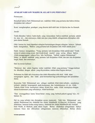 APAKAH NABI SAW MAKHLUK ALLAH YANG PERTAMA?
Pertanyaan:
Benarkah bahwa Nabi Muhammad saw. makhluk Allah yang pertama dan bahwa beliau
diciptakan dari cahaya?
Kami mengharapkan pendapat yang disertai dalil-dalil dari Al-Qur'an dan As-Sunnah.
Jawab:
Telah diketahui bahwa hadis-hadis yang menyatakan bahwa makhluk pertama adalah
itu atau ini ... dan seterusnya, tidak satu pun yang shahih, sebagaimana ditetapkan oleh
para ulama Sunnah.
Oleh karena itu, kami dapatkan sebagian bertentangan dengan sebagian lainnya. Sebuah
hadis mengatakan, "Bahwa yang pertama kali diciptakan oleh Allah adalah pena."
Hadis lainnya mengatakan, "Yang pertama kali diciptakan Allah adalah akal." Telah
tersiar di antara orang awam dari kisah-kisah maulid yang sering dibaca bahwa
Allah menggenggam cahaya-Nya, lalu berfirman, "Jadilah engkau Muhammad."
Maka ia adalah makhluk yang pertama kali diciptakan Allah, dan dari situ diciptakan
langit, bumi dan seterusnya.
Dari itu tersiar kalimat:
"Shalawat dan salam bagimu wahai makhluk Allah yang pertama," hingga kalimat
itu dikaitkan dengan adzan yang disyariatkan, seakan-akan bagian darinya.
Perkataan itu tidak sah riwayatnya dan tidak dibenarkan oleh akal, tidak akan
mengangkat agama, dan tidak pula bermanfaat bagi perkembangan dari peradaban
dunia.
Keawalan Nabi Muhammad saw. sebagai makhluk Allah tidak terbukti, seandainya
terbukti tidaklah berpengaruh pada keutamaan dan kedudukannya di sisi Allah.
Tatkala Allah Ta'ala memujinya dalam Kitab-Nya, maka Allah memujinya dengan
alasan keutamaaan yang sebenarnya. Allah berfirman:
"Dan sesungguhnya kamu benar-benar orang yang berbudi pekerti agung" (Q.s. Al-
Qalam: 4).
Hal itu yang terbukti dan ditetapkan secara mutawatir. Nabi kita Muhammad saw.
adalah Muhammad bin Abdullah bin Abdul Muththalib Al-Hasyimi Al-Quraisy yang
dilahirkan lantaran kedua orang tuanya, Abdullah bin Abdul Muththalib dan Aminah
binti Wahb, di Mekkah, pada tahun Gajah. Beliau dilahirkan scbagaimana halnya
manusia biasa dan dibesarkan sebagaimana manusia dibesarkan. Beliau diutus
FFAATTAAWWAA QQAARRDDHHAAWWII
 