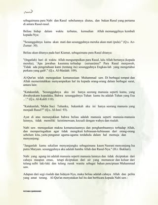 sebagaimana para Nabi dan Rasul sebelumnya diutus, dan bukan Rasul yang pertama
di antara Rasul-rasul.
Beliau hidup dalam waktu terbatas, kemudian Allah memanggilnya kembali
kepada-Nya:
"Sesungguhnya kamu akan mati dan sesungguhnya mereka akan mati (pula)." (Q.s. Az-
Zumar: 30).
Beliau akan ditanya pada hari Kiamat, sebagaimana para Rasul ditanya:
"(Ingatlah) hari di waktu Allah mengumpulkan para Rasul, lalu Allah bertanya (kepada
mereka), 'Apa jawaban kaummu terhadap (seruan)mu?' Para Rasul menjawab,
'Tidak ada pengetahuan kami (tentang itu) sesungguhnya Engkau-lah yang mengetahui
perkara yang gaib'." (Q.s. Al-Maidah: 109).
Al-Qur'an telah menegaskan kemanusiaan Muhammad saw. Di berbagai tempat dan
Allah memerintahkan menyampaikan hal itu kepada orang-orang dalam berbagai surat,
antara lain:
"Katakanlah, 'Sesungguhnya aku ini hanya seorang manusia seperti kamu, yang
diwahyukann kepadaku, Bahwa sesungguhnya Tuhan kamu itu adalah Tuhan yang Esa
...'." (Q.s. Al-Kahfi:110).
"Katakanlah, 'Maha Suci Tuhanku, bukankah aku ini hanya seorang manusia yang
menjadi Rasul?'" (Q.s. Al-Isra': 93).
Ayat di atas menunjukkan bahwa beliau adalah manusia seperti manusia-manusia
lainnya, tidak memiliki keistimewaan, kecuali dengan wahyu dan risalah.
Nabi saw. menegaskan makna kemanusiaannya dan penghambaannya terhadap Allah,
dan memperingatkan agar tidak mengikuti kebiasaan-kebiasaan dari orang-orang
sebelum kita, yaitu penganut agama-agama terdahulu dalam hal memuja dan
menyanjung:
"Janganlah kamu sekalian menyanjungku sebagaimana kaum Nasrani menyanjung Isa
putra Maryam. sesungguhnya aku adalah hamba Allah dan Rasul-Nya." (H.r. Bukhari).
Nabi yang agung ini adalah manusia seperti manusia lainnya dan tidak diciptakan dari
cahaya maupun emas, tetapi diciptakan dari air yang memancar dan keluar dari
tulang sulbi laki-laki dan tulang rusuk wanita sebagai bahan penciptaan Muhammad
saw.
Adapun dari segi risalah dan hidayat-Nya, maka beliau adalah cahaya Allah dan pelita
yang amat terang. Al-Qur'an menyatakan hal itu dan berbicara kepada Nabi saw.:
FFAATTAAWWAA QQAARRDDHHAAWWII
 