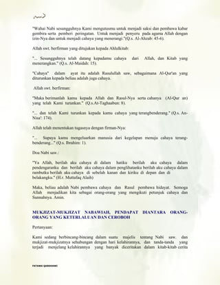 "Wahai Nabi sesungguhnya Kami mengutusmu untuk menjadi saksi dan pembawa kabar
gembira serta pemberi peringatan. Untuk menjadi penyeru pada agama Allah dengan
izin-Nya dan untuk menjadi cahaya yang menerangi."(Q.s. Al-Ahzab: 45-6).
Allah swt. berfirman yang ditujukan kepada Ahlulkitab:
"... Sesungguhnya telah datang kepadamu cahaya dari Allah, dan Kitab yang
menerangkan." (Q.s. Al-Maidah: 15).
"Cahaya" dalam ayat itu adalah Rasulullah saw, sebagaimana Al-Qur'an yang
diturunkan kepada beliau adalah juga cahaya.
Allah swt. berfirman:
"Maka berimanlah kamu kepada Allah dan Rasul-Nya serta cahanya (Al-Qur an)
yang telah Kami turunkan." (Q.s.At-Taghaabun: 8).
"... dan telah Kami turunkan kepada kamu cahaya yang terangbenderang." (Q.s. An-
Nisa': 174).
Allah telah menentukan tugasnya dengan firman-Nya:
"... Supaya kamu mengeluarkan manusia dari kegelapan menuju cahaya terang-
benderang..." (Q.s. Ibrahim: 1).
Doa Nabi saw.:
"Ya Allah, berilah aku cahaya di dalam hatiku berilah aku cahaya dalam
pendengaranku dan berilah aku cahaya dalam penglihatanku berilah aku cahaya dalam
rambutku berilah aku cahaya di sebelah kanan dan kiriku di depan dan di
belakangku." (H.r. Muttafaq Alaih)
Maka, beliau adalah Nabi pembawa cahaya dan Rasul pembawa hidayat. Semoga
Allah menjadikan kita sebagai orang-orang yang mengikuti petunjuk cahaya dan
Sunnahnya. Amin.
MUKJIZAT-MUKJIZAT NABAWIAH, PENDAPAT DIANTARA ORANG-
ORANG YANG KETERLALUAN DAN CEROBOH
Pertanyaan:
Kami sedang berbincang-bincang dalam suatu majelis tentang Nabi saw. dan
mukjizat-mukjizatnya sehubungan dengan hari kelahirannya, dan tanda-tanda yang
terjadi menjelang kelahirannya yang banyak diceritakan dalam kitab-kitab cerita
FFAATTAAWWAA QQAARRDDHHAAWWII
 