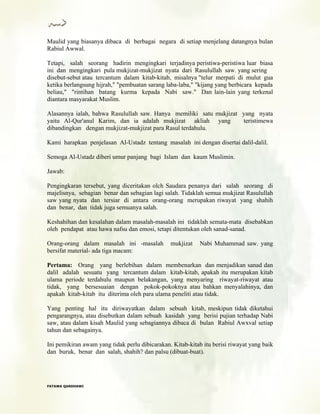 Maulid yang biasanya dibaca di berbagai negara di setiap menjelang datangnya bulan
Rabiul Awwal.
Tetapi, salah seorang hadirin mengingkari terjadinya peristiwa-peristiwa luar biasa
ini dan mengingkari pula mukjizat-mukjizat nyata dari Rasulullah saw. yang sering
disebut-sebut atau tercantum dalam kitab-kitab, misalnya "telur merpati di mulut gua
ketika berlangsung hijrah," "pembuatan sarang laba-laba," "kijang yang berbicara kepada
beliau," "rintihan batang kurma kepada Nabi saw." Dan lain-lain yang terkenal
diantara masyarakat Muslim.
Alasannya ialah, bahwa Rasulullah saw. Hanya memiliki satu mukjizat yang nyata
yaitu Al-Qur'anul Karim, dan ia adalah mukjizat akliah yang teristimewa
dibandingkan dengan mukjizat-mukjizat para Rasul terdahulu.
Kami harapkan penjelasan Al-Ustadz tentang masalah ini dengan disertai dalil-dalil.
Semoga Al-Ustadz diberi umur panjang bagi Islam dan kaum Muslimin.
Jawab:
Pengingkaran tersebut, yang diceritakan olch Saudara penanya dari salah seorang di
majelisnya, sebagian benar dan sebagian lagi salah. Tidaklah semua mukjizat Rasulullah
saw yang nyata dan tersiar di antara orang-orang merupakan riwayat yang shahih
dan benar, dan tidak juga semuanya salah.
Keshahihan dan kesalahan dalam masalah-masalah ini tidaklah semata-mata disebabkan
oleh pendapat atau hawa nafsu dan emosi, tetapi ditentukan oleh sanad-sanad.
Orang-orang dalam masalah ini -masalah mukjizat Nabi Muhammad saw. yang
bersifat material- ada tiga macam:
Pertama: Orang yang berlebihan dalam membenarkan dan menjadikan sanad dan
dalil adalah sesuatu yang tercantum dalam kitab-kitab, apakah itu merupakan kitab
ulama periode terdahulu maupun belakangan, yang menyaring riwayat-riwayat atau
tidak, yang bersesuaian dengan pokok-pokoknya atau bahkan menyalahinya, dan
apakah kitab-kitab itu diterima oleh para ulama peneliti atau tidak.
Yang penting hal itu diriwayatkan dalam sebuah kitab, meskipun tidak diketahui
pengarangnya, atau disebutkan dalam sebuah kasidah yang berisi pujian terhadap Nabi
saw, atau dalam kisah Maulid yang sebagiannya dibaca di bulan Rabiul Awxval setiap
tahun dan sebagainya.
Ini pemikiran awam yang tidak perlu dibicarakan. Kitab-kitab itu berisi riwayat yang baik
dan buruk, benar dan salah, shahih? dan palsu (dibuat-buat).
FFAATTAAWWAA QQAARRDDHHAAWWII
 