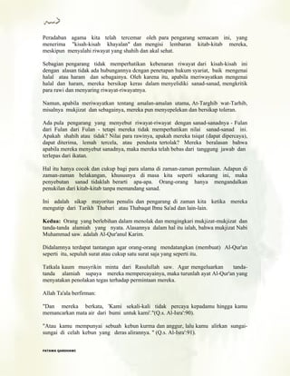 Peradaban agama kita telah tercemar oleh para pengarang semacam ini, yang
menerima "kisah-kisah khayalan" dan mengisi lembaran kitab-kitab mereka,
meskipun menyalahi riwayat yang shahih dan akal sehat.
Sebagian pengarang tidak memperhatikan kebenaran riwayat dari kisah-kisah ini
dengan alasan tidak ada hubungannya dcngan penetapan hukum syariat, baik mengenai
halal atau haram dan sebagainya. Oleh karena itu, apabila meriwayatkan mengenai
halal dan haram, mereka bersikap keras dalam menyelidiki sanad-sanad, mengkritik
para rawi dan menyaring riwayat-riwayatnya.
Namun, apabila meriwayatkan tentang amalan-amalan utama, At-Targhib wat-Tarhib,
misalnya mukjizat dan sebagainya, mereka pun menyepelekan dan bersikap toleran.
Ada pula pengarang yang menyebut riwayat-riwayat dengan sanad-sanadnya - Fulan
dari Fulan dari Fulan - tetapi mereka tidak memperhatikan nilai sanad-sanad ini.
Apakah shahih atau tidak? Nilai para rawinya, apakah mereka tsiqat (dapat dipercaya),
dapat diterima, lemah tercela, atau pendusta tertolak? Mereka beralasan bahwa
apabila mereka menyebut sanadnya, maka mereka telah bebas dari tanggung jawab dan
terlepas dari ikatan.
Hal itu hanya cocok dan cukup bagi para ulama di zaman-zaman permulaan. Adapun di
zaman-zaman belakangan, khususnya di masa kita seperti sekarang ini, maka
penyebutan sanad tidaklah berarti apa-apa. Orang-orang hanya mengandalkan
penukilan dari kitab-kitab tanpa memandang sanad.
Ini adalah sikap mayoritas penulis dan pengarang di zaman kita ketika mereka
mengutip dari Tarikh Thabari atau Thabaqat Ibnu Sa'ad dan lain-lain.
Kedua: Orang yang berlebihan dalam menolak dan mengingkari mukjizat-mukjizat dan
tanda-tanda alamiah yang nyata. Alasannya dalam hal itu ialah, bahwa mukjizat Nabi
Muhammad saw. adalah Al-Qur'anul Karim.
Didalamnya terdapat tantangan agar orang-orang mendatangkan (membuat) Al-Qur'an
seperti itu, sepuluh surat atau cukup satu surat saja yang seperti itu.
Tatkala kaum musyrikin minta dari Rasulullah saw. Agar mengeluarkan tanda-
tanda alamiah supaya mereka mempercayainya, maka turunlah ayat Al-Qur'an yang
menyatakan penolakan tegas terhadap permintaan mereka.
Allah Ta'ala berfirman:
"Dan mereka berkata, 'Kami sekali-kali tidak percaya kepadamu hingga kamu
memancarkan mata air dari bumi untuk kami'."(Q.s. Al-Isra':90).
"Atau kamu mempunyai sebuah kebun kurma dan anggur, lalu kamu alirkan sungai-
sungai di celah kebun yang deras alirannya. " (Q.s. Al-Isra':91).
FFAATTAAWWAA QQAARRDDHHAAWWII
 