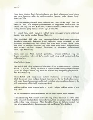"Atau kamu jatuhkan langit berkeping-keping atas kami, sebagaimana kamu katakan
atau kamu datangkan Allah dan malaikat-malaikat bertatap muka dengan kami."
(Q.s.Al-Isra':92).
"Atau kamu mempunyai sebuah rumah dari emas atau kamu naik ke langit. Dan kami
sekali-kali tidak akan mempercayai kenaikanmu itu hingga kamu turunkan atas kami
sebuah kitab yang kami baca. Katakanlah, 'Maha Suci Tuhanku, bukankah aku ini hanya
seorang manusia yang menjadi Rasul'." (Q.s.Al-Isra': 93).
Di tempat lain, Allah menyebut hal-hal yang mencegah turunnya tanda-tanda
alamiah yang mereka usulkan. Firman Allah swt.:
"Dan sekali-kali tidak ada yang menghalang-halangi Kami untuk mengirimkan
(kepadamu) tanda-tanda (kekuasaan Kami), melainkan karena tanda-tanda itu telah
didustakan oleh orang-orang yang dahulu. Dan telah Kami berikan kepada Tsamud
unta betina itu (sebagai mukjizat) yang dapat dilihat, tetapi mereka menganiaya unta
betina itu. Dan Kami tidak memberi tanda-tanda itu melainkan untuk menakut-
nakuti." (Q.s. Al-Isra': 59).
Dalam surat lain Allah menolak permintaan turunnya tanda-tanda yang lain
dengan mengatakan bahwa Al-Qur'an sendiri sudah cukup untuk menjadi tanda bagi
Muhammad saw.
Allah Ta'ala berfirman:
"Dan apakah tidak cukup bagi mereka bahwasanya Kami telah menurunkan kepadamu
Alkitab (Al-Qur'an), sedang dia dibacakan kepada mereka? Sesungguhnya dalam (Al-
Qur'an) itu terdapat rahmat yang besar dan pelajaran bagi orang-orang yang beriman."
(Q.s. Al-Ankabut: 51).
Hikmah Ilahiah telah menghendaki mukjizat Muhammad saw merupakan mukjizat
akliah dan moral, bukan mukjizat kongkrit dan material. Hal itu dimaksudkan supaya
lebih layak dengan kemanusiaan setelah melewati tahap-tahap masa kanak-kanaknya dan
lebih layak dengan tabiat risalah penutup yang kekal
Mukjizat-mukjizat nyata berakhir begitu ia terjadi. Adapun mukjizat akliah, ia akan
tetap kekal.
Hal itu dikuatkan oleh hadis dalam Shahih Bukhari dari Nabi saw, beliau bersabda:
"Tidak ada seorang Nabi diantara Nabi-nabi yang diutus, melainkan ia diberi tanda-
tanda (mukjizat) dan kepadanya manusia beriman, tetapi apa yang diberikan kepadaku
adalah wahyu yang diturunkan Allah kepadaku. Maka, aku berharap menjadi Nabi
yang terbanyak pengikutnya diantara mereka pada hari Kiamat." (H.r. Bukhari).
FFAATTAAWWAA QQAARRDDHHAAWWII
 