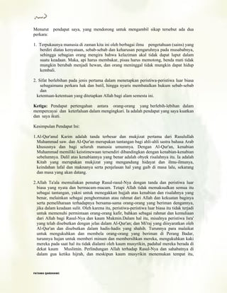 Menurut pendapat saya, yang mendorong untuk mengambil sikap tersebut ada dua
perkara:
1. Terpukaunya manusia di zaman kita ini oleh berbagai ilmu pengetahuan (sains) yang
berdiri diatas kenyataan, sebab-sebab dan keharusan pengaruhnya pada musababnya,
sehingga sebagian orang mengira bahwa kelaziman akal tidak dapat luput dalam
suatu keadaan. Maka, api harus membakar, pisau harus memotong, benda mati tidak
mungkin berubah menjadi hewan, dan orang meninggal tidak mungkin dapat hidup
kembali.
2. Sifat berlebihan pada jenis pertama dalam menetapkan peristiwa-peristiwa luar biasa
sebagaimana perkara hak dan batil, hingga nyaris membatalkan hukum sebab-sebab
dan
ketentuan-ketentuan yang ditetapkan Allah bagi alam semesta ini.
Ketiga: Pendapat pertengahan antara orang-orang yang berlebih-lebihan dalam
mempercayai dan keterlaluan dalam mengingkari. Ia adalah pendapat yang saya kuatkan
dan saya ikuti.
Kesimpulan Pendapat Ini:
1.Al-Qur'anul Karim adalah tanda terbesar dan mukjizat pertama dari Rasulullah
Muhammad saw. dan Al-Qur'an merupakan tantangan bagi ahli-ahli sastra bahasa Arab
khususnya dan bagi seluruh manusia umumnya. Dengan Al-Qur'an, kenabian
Muhammad memiliki keistimewaan tersendiri dibandingkan dengan kenabian-kenabian
sebelumnya. Dalil atas kenabiannya yang benar adalah obyek risalahnya itu. Ia adalah
Kitab yang merupakan mukjizat yang mengandung hidayat dan ilmu-ilmunya,
keindahan lafal dan maknanya serta penjelasan hal yang gaib di masa lalu, sekarang
dan masa yang akan datang.
2.Allah Ta'ala memuliakan penutup Rasul-rasul-Nya dengan tanda dan peristiwa luar
biasa yang nyata dan bermacam-macam. Tetapi Allah tidak memaksudkan semua itu
sebagai tantangan, yakni untuk menegakkan hujjah atas kenabian dan risalahnya yang
benar, melainkan sebagai penghormatan atau rahmat dari Allah dan kekuatan baginya
serta pemeliharaan terhadapnya bersama-sama orang-orang yang beriman dengannya,
jika dalam keadaan sulit. Oleh karena itu, peristiwa-peristiwa luar biasa itu tidak terjadi
untuk memenuhi permintaan orang-orang kafir, bahkan sebagai rahmat dan kemuliaan
dari Allah bagi Rasul-Nya dan kaum Mukmin.Dalam hal itu, misalnya peristiwa Isra'
yang telah disebutkan dengan jelas dalam Al-Qur'an; dan Mi'raj yang diisyaratkan oleh
Al-Qur'an dan disebutkan dalam hadis-hadis yang shahih. Turunnya para malaikat
untuk mengukuhkan dan membela orang-orang yang beriman di Perang Badar,
turunnya hujan untuk memberi minum dan membersihkan mereka, mengukuhkan kaki
mereka pada saat hal itu tidak dialami oleh kaum musyrikin, padahal mereka berada di
dekat kaum Muslimin. Perlindungan Allah terhadap Rasul-Nya dan sahabatnya di
dalam gua ketika hijrah, dan meskipun kaum musyrikin menemukan tempat itu,
FFAATTAAWWAA QQAARRDDHHAAWWII
 