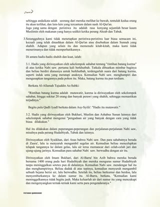 sehingga andaikata salah seorang dari mereka melihat ke bawah, tentulah kedua orang
itu akan terlihat, dan lain-lain yang tercantum dalam nash Al-Qur'an.
Juga yang sama dengan peristiwa itu adalah rasa kenyang sejumlah besar kaum
Muslimin oleh makanan yang hanya sedikit ketika perang Ahzab dan Tabuk.
3.Sesungguhnya kami tidak menetapkan peristiwa-peristiwa luar biasa semacam ini,
kecuali yang telah dinashkan dalam Al-Qur'an atau disebutkan dalam Sunnah yang
shahih. Adapun yang selain itu dan memenuhi kitab-kitab, maka kami tidak
menerimanya dan tidak memperhatikannya .
Di antara hadis-hadis shahih dan kuat, ialah:
3.1. Hadis yang diriwayatkan oleh sekelompok sahabat tentang "rintihan batang kurma"
di atas ketika Nabi saw. pertama kali berkhutbah. Tatkala dibuatkan mimbar baginya
dan beliau berdiri diatasnya untuk berkhutbah, terdengarlah suara dari batang kurma,
seperti induk unta yang meratapi anaknya. Kemudian Nabi saw. menghampiri dan
mengusapkan tangannya pada pohon itu. Maka, batang kurma itu pun terdiam.
Berkata Al-Allamah Tajuddin As-Subki:
"Rintihan batang kurma adalah mutawatir, karena ia diriwayatkan oleh sekelompok
sahabat, hingga sekitar 20 orang dan banyak perawi yang shahih, sehingga memastikan
terjadinya."
Begitu pula Qadli Iyadl berkata dalam Asy-Syifa': "Hadis itu mutawatir."
3.2. Hadis yang diriwayatkan oleh Bukhari, Muslim dan Ashabus Sunan lainnya dari
sekelompok sahabat mengenai "pengadaan air yang banyak dengan cara yang tidak
biasa dilakukan."
Hal itu dilakukan dalam peperangan-peperangan dan perjalanan-perjalanan Nabi saw,
misalnya pada perang Hudaibiyah, Tabuk dan lainnya.
Diriwayatkan oleh Syaikhan, dari Anas bahwa Nabi saw. Dan para sahabatnya berada
di Zaura', lalu ia menyuruh mengambil segelas air. Kemudian beliau mencelupkan
telapak tangannya ke dalam gelas, lalu air terus rnemancar dari celah-celah jari dan
ujung-ujung jarinya. Kemudian para sahabat Nabi saw. berwudhu dengan air itu.
Diriwayatkan oleh Imam Bukhari, dari Al-Barra' bin Azib bahwa mereka berada
bersama 1400 orang pada hari Hudaibiyah dan mereka menguras sumur Hudaibiyah
tanpa meninggalkan setetes pun di dalamnya. Kemudian Nabi saw. mendengar hal itu
dan menghampirinya. Beliau duduk di atas tepinya, kemudian menyuruh mengambil
sebuah bejana berisi air, lalu berwudhu. Setelah itu, beliau berkumur dan berdoa, lalu
menyemburkannya ke dalam sumur itu. Al-Barra, berkata, "Kemudian kami
meninggalkannya tidak begitu jauh. Maka keluarlah air dari sumur itu yang mencukupi
dan mengenyangkan ternak-ternak kami serta para pengendaranya."
FFAATTAAWWAA QQAARRDDHHAAWWII
 