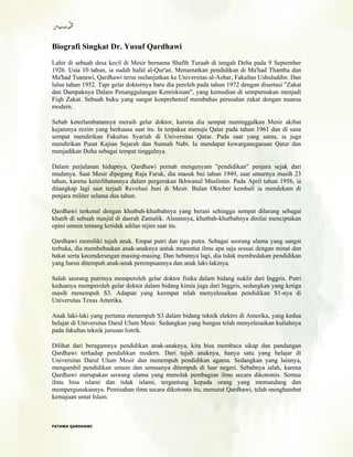 Biografi Singkat Dr. Yusuf Qardhawi
Lahir di sebuah desa kecil di Mesir bernama Shafth Turaab di tengah Delta pada 9 September
1926. Usia 10 tahun, ia sudah hafal al-Qur'an. Menamatkan pendidikan di Ma'had Thantha dan
Ma'had Tsanawi, Qardhawi terus melanjutkan ke Universitas al-Azhar, Fakultas Ushuluddin. Dan
lulus tahun 1952. Tapi gelar doktornya baru dia peroleh pada tahun 1972 dengan disertasi "Zakat
dan Dampaknya Dalam Penanggulangan Kemiskinan", yang kemudian di sempurnakan menjadi
Fiqh Zakat. Sebuah buku yang sangat konprehensif membahas persoalan zakat dengan nuansa
modern.
Sebab keterlambatannya meraih gelar doktor, karena dia sempat meninggalkan Mesir akibat
kejamnya rezim yang berkuasa saat itu. Ia terpaksa menuju Qatar pada tahun 1961 dan di sana
sempat mendirikan Fakultas Syariah di Universitas Qatar. Pada saat yang sama, ia juga
mendirikan Pusat Kajian Sejarah dan Sunnah Nabi. Ia mendapat kewarganegaraan Qatar dan
menjadikan Doha sebagai tempat tinggalnya.
Dalam perjalanan hidupnya, Qardhawi pernah mengenyam "pendidikan" penjara sejak dari
mudanya. Saat Mesir dipegang Raja Faruk, dia masuk bui tahun 1949, saat umurnya masih 23
tahun, karena keterlibatannya dalam pergerakan Ikhwanul Muslimin. Pada April tahun 1956, ia
ditangkap lagi saat terjadi Revolusi Juni di Mesir. Bulan Oktober kembali ia mendekam di
penjara militer selama dua tahun.
Qardhawi terkenal dengan khutbah-khutbahnya yang berani sehingga sempat dilarang sebagai
khatib di sebuah masjid di daerah Zamalik. Alasannya, khutbah-khutbahnya dinilai menciptakan
opini umum tentang ketidak adilan rejim saat itu.
Qardhawi memiliki tujuh anak. Empat putri dan tiga putra. Sebagai seorang ulama yang sangat
terbuka, dia membebaskan anak-anaknya untuk menuntut ilmu apa saja sesuai dengan minat dan
bakat serta kecenderungan masing-masing. Dan hebatnya lagi, dia tidak membedakan pendidikan
yang harus ditempuh anak-anak perempuannya dan anak laki-lakinya.
Salah seorang putrinya memperoleh gelar doktor fisika dalam bidang nuklir dari Inggris. Putri
keduanya memperoleh gelar doktor dalam bidang kimia juga dari Inggris, sedangkan yang ketiga
masih menempuh S3. Adapun yang keempat telah menyelesaikan pendidikan S1-nya di
Universitas Texas Amerika.
Anak laki-laki yang pertama menempuh S3 dalam bidang teknik elektro di Amerika, yang kedua
belajar di Universitas Darul Ulum Mesir. Sedangkan yang bungsu telah menyelesaikan kuliahnya
pada fakultas teknik jurusan listrik.
Dilihat dari beragamnya pendidikan anak-anaknya, kita bisa membaca sikap dan pandangan
Qardhawi terhadap pendidikan modern. Dari tujuh anaknya, hanya satu yang belajar di
Universitas Darul Ulum Mesir dan menempuh pendidikan agama. Sedangkan yang lainnya,
mengambil pendidikan umum dan semuanya ditempuh di luar negeri. Sebabnya ialah, karena
Qardhawi merupakan seorang ulama yang menolak pembagian ilmu secara dikotomis. Semua
ilmu bisa islami dan tidak islami, tergantung kepada orang yang memandang dan
mempergunakannya. Pemisahan ilmu secara dikotomis itu, menurut Qardhawi, telah menghambat
kemajuan umat Islam.
FFAATTAAWWAA QQAARRDDHHAAWWII
 