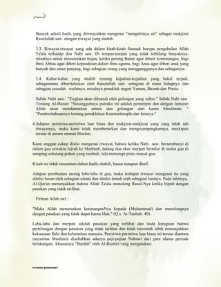 Banyak sekali hadis yang diriwayatkan mengenai "mengalirnya air" sebagai mukjizat
Rasulullah saw. dengan riwayat yang shahih.
3.3. Riwayat-riwayat yang ada dalam kitab-kitab Sunnah berupa pengabulan Allah
Ta'ala terhadap doa Nabi saw. Di tempat-tempat yang tidak terbilang banyaknya,
misalnya untuk menurunkan hujan, ketika perang Badar agar diberi kemenangan, bagi
Ibnu Abbas agar diberi kepandaian dalam ilmu agama, bagi Anas agar diberi anak yang
banyak dan umur panjang, bagi sebagian orang yang mengganggunya dan sebagainya.
3.4. Kabar-kabar yang shahih tentang kejadian-kejadian yang bakal terjadi,
sebagaimana diberitahukan oleh Rasulullah saw. sebagian di masa hidupnya dan
sebagian sesudah wafatnya, misalnya penakluk negeri Yaman, Basrah dan Persia.
Sabda Nabi saw.: "Engkau akan dibunuh oleh golongan yang zalim." Sabda Nabi saw.
Tentang Al-Hasan: "Sesungguhnya putraku ini adalah pemimpin dan dengan lantaran
Allah akan mendamaikan antara dua golongan dari kaum Muslimim. "
"Pemberitahuannya tentang penaklukan Konstantinople dan lainnya."
4.Adapun peristiwa-peristiwa luar biasa dan mukjizat-mukjizat yang yang tidak sah
riwayatnya, maka kami tidak membenarkan dan mengesampingkannya, meskipun
tersiar di antara ummat Muslim.
Kami anggap cukup disini mengenai riwayat, bahwa ketika Nabi saw. bersembunyi di
dalam gua sewaktu hijrah ke Madinah, datang dua ekor merpati bertelur di mulut gua di
samping sebatang pohon yang tumbuh, lalu menutupi pintu masuk gua.
Kisah ini tidak tercantum dalam hadis shahih, hasan maupun dhaif.
Adapun pembuatan sarang laba-laba di gua, maka terdapat riwayat mengenai itu yang
dinilai hasan oleh sebagian ulama dan dinilai lemah oleh sebagian lainnya. Pada lahirnya,
Al-Qur'an menunjukkan bahwa Allah Ta'ala menolong Rasul-Nya ketika hijrah dengan
pasukan yang tidak terlihat.
Firman Allah swt.:
"Maka Allah menurunkan ketenanganNya kepada (Muhammad) dan menolongnya
dengan pasukan yang tidak dapat kamu lihat." (Q.s. At-Taubah: 40).
Laba-laba dan merpati adalah pasukan yang terlihat dan tiada keraguan bahwa
pertolongan dengan pasukan yang tidak terlihat dan tidak tersentuh lebih menunjukkan
kekuasaan Ilahi dan kelemahan manusia. Peristiwa-peristiwa luar biasa ini tersiar diantara
mayoritas Muslimin disebabkan adanya puji-pujian Nabawi dari para ulama periode
belakangan, khususnya "Burdah" oleh Al-Bushiri vang mengatakan:
FFAATTAAWWAA QQAARRDDHHAAWWII
 