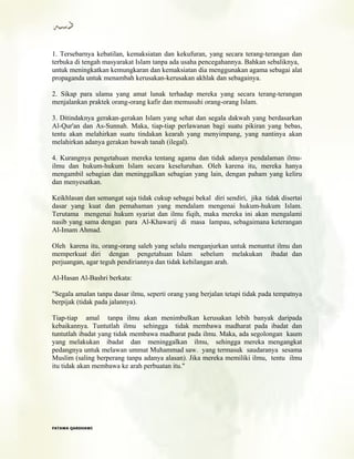 1. Tersebarnya kebatilan, kemaksiatan dan kekufuran, yang secara terang-terangan dan
terbuka di tengah masyarakat Islam tanpa ada usaha pencegahannya. Bahkan sebaliknya,
untuk meningkatkan kemungkaran dan kemaksiatan dia menggunakan agama sebagai alat
propaganda untuk menambah kerusakan-kerusakan akhlak dan sebagainya.
2. Sikap para ulama yang amat lunak terhadap mereka yang secara terang-terangan
menjalankan praktek orang-orang kafir dan memusuhi orang-orang Islam.
3. Ditindaknya gerakan-gerakan Islam yang sehat dan segala dakwah yang berdasarkan
Al-Qur'an dan As-Sunnah. Maka, tiap-tiap perlawanan bagi suatu pikiran yang bebas,
tentu akan melahirkan suatu tindakan kearah yang menyimpang, yang nantinya akan
melahirkan adanya gerakan bawah tanah (ilegal).
4. Kurangnya pengetahuan mereka tentang agama dan tidak adanya pendalaman ilmu-
ilmu dan hukum-hukum Islam secara keseluruhan. Oleh karena itu, mereka hanya
mengambil sebagian dan meninggalkan sebagian yang lain, dengan paham yang keliru
dan menyesatkan.
Keikhlasan dan semangat saja tidak cukup sebagai bekal diri sendiri, jika tidak disertai
dasar yang kuat dan pemahaman yang mendalam mengenai hukum-hukum Islam.
Terutama mengenai hukum syariat dan ilmu fiqih, maka mereka ini akan mengalami
nasib yang sama dengan para Al-Khawarij di masa lampau, sebagaimana keterangan
Al-Imam Ahmad.
Oleh karena itu, orang-orang saleh yang selalu menganjurkan untuk menuntut ilmu dan
memperkuat diri dengan pengetahuan Islam sebelum melakukan ibadat dan
perjuangan, agar teguh pendiriannya dan tidak kehilangan arah.
Al-Hasan Al-Bashri berkata:
"Segala amalan tanpa dasar ilmu, seperti orang yang berjalan tetapi tidak pada tempatnya
berpijak (tidak pada jalannya).
Tiap-tiap amal tanpa ilmu akan menimbulkan kerusakan lebih banyak daripada
kebaikannya. Tuntutlah ilmu sehingga tidak membawa madharat pada ibadat dan
tuntutlah ibadat yang tidak membawa madharat pada ilmu. Maka, ada segolongan kaum
yang melakukan ibadat dan meninggalkan ilmu, sehingga mereka mengangkat
pedangnya untuk melawan ummat Muhammad saw. yang termasuk saudaranya sesama
Muslim (saling berperang tanpa adanya alasan). Jika mereka memiliki ilmu, tentu ilmu
itu tidak akan membawa ke arah perbuatan itu."
FFAATTAAWWAA QQAARRDDHHAAWWII
 