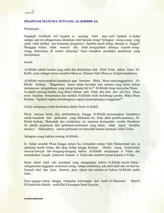 IMAJINASI MANUSIA TENTANG AL-KHIDIR AS.
Pertanyaan:
Siapakah Al-Khidir itu? Apakah ia seorang Nabi atau wali? Apakah ia hidup
sampai saat ini sebagaimana dikatakan oleh banyak orang? Sebagian orang-orang yang
saleh telah melihat dan berjumpa dengannya. Apabila masih hidup, dimana ia tinggal?
Mengapa beliau tidak muncul dan tidak mengajarkan ilmunya kepada orang-
orang, khususnya di zaman sekarang? Saya harapkan mendapat penjelasan yang
memuaskan.
Jawab:
Al-Khidir adalah hamba yang saleh dan disebutkan oleh Allah Ta'ala dalam Surat Al-
Kahfi, yaitu sebagai teman sayidina Musa as. Dimana Nabi Musa as. belajar kepadanya.
Al-Khidir mensyaratkan kepadanya agar bersabar. Maka Musa menyanggupinya. Al-
Khidir berkata, "Bagaimana kamu dapat bersabar atas sesuatu yang kamu belum
mempunyai pengetahuan yang cukup tentang hal itu?" Al-Khidir tetap menyertai Musa.
Ia adalah seorang hamba yang diberi rahmat oleh Allah dan ilmu dari sisi-Nya. Musa
terus berjalan bersamanya dan melihat Al-Khidir telah melobangi perahu. Maka Musa
berkata, "Apakah engkau melubanginya supaya penumpangnya tenggelam?"
Cerita selanjutnya telah disebutkan dalam Surat Al-Kahfi.
Musa merasa heran atas perbuatannya, hingga Al-Khidir menerangkan kepadanya
sebab-musabab dari perbuatan yang dilakukan itu. Pada akhir pembicaraannya, Al-
Khidir berkata, "Bukanlah aku melakukan itu menurut kemauanku sendiri. Demikian
itu adalah penjelasan dari perbuatan-perbuatan yang kamu tidak dapat bersabar
atasnya." Maksudnya, semua perbuatan itu hanyalah karena kemauan Allah Ta'ala.
Sebagian orang berkata tentang Al-Khidir:
Ia hidup sesudah Musa hingga zaman Isa, kemudian zaman Nabi Muhammad saw, ia
sekarang masih hidup, dan akan hidup hingga Kiamat. Ditulis orang kisah-kisah,
riwayat-riwayat dan dongeng-dongeng bahwa Al-Khidir menjumpai si Fulan dan
memakaikan kirqah (pakaian) kepada si Fulan dan memberi pesan kepada si Fulan.
Sama sekali tidak adil pendapat yang mengatakan bahwa Al-Khidir masih hidup -
sebagaimana anggapan sementara orang - tetapi sebaliknya, ada dalil-dalil dari Al-Qur'an,
Sunnah, akal dan ijma, diantara para ulama dari ummat ini bahwa Al-Khidir sudah
tiada.
Saya anggap cukup dengan mengutip keterangan dari kitab Al-Manaarul Muniif
fil-Haditsish-Shahih wadl-Dla'if karangan Ibnul Qayyim.
FFAATTAAWWAA QQAARRDDHHAAWWII
 