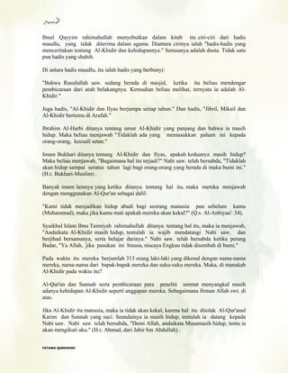 Ibnul Qayyim rahimahullah menyebutkan dalam kitab itu ciri-ciri dari hadis
maudlu, yang tidak diterima dalam agama. Diantara cirinya ialah "hadis-hadis yang
menceritakan tentang Al-Khidir dan kehidupannya." Semuanya adalah dusta. Tidak satu
pun hadis yang shahih.
Di antara hadis maudlu, itu ialah hadis yang berbunyi:
"Bahwa Rasulullah saw. sedang berada di masjid, ketika itu beliau mendengar
pembicaraan dari arah belakangnya. Kemudian beliau melihat, ternyata ia adalah Al-
Khidir."
Juga hadis, "Al-Khidir dan Ilyas berjumpa setiap tahun." Dan hadis, "Jibril, Mikail dan
Al-Khidir bertemu di Arafah."
Ibrahim Al-Harbi ditanya tentang umur Al-Khidir yang panjang dan bahwa ia masih
hidup. Maka beliau menjawab "Tidaklah ada yang memasukkan paham ini kepada
orang-orang, kecuali setan."
Imam Bukhari ditanya tentang Al-Khidir dan Ilyas, apakah keduanya masih hidup?
Maka beliau menjawab, "Bagaimana hal itu terjadi?" Nabi saw. telah bersabda, "Tidaklah
akan hidup sampai seratus tahun lagi bagi orang-orang yang berada di muka bumi ini."
(H.r. Bukhari-Muslim) .
Banyak imam lainnya yang ketika ditanya tentang hal itu, maka mereka menjawab
dengan menggunakan Al-Qur'an sebagai dalil:
"Kami tidak menjadikan hidup abadi bagi seorang manusia pun sebelum kamu
(Muhammad), maka jika kamu mati apakah mereka akan kekal?" (Q.s. Al-Anbiyaa': 34).
Syaikhul Islam Ibnu Taimiyah rahimahullah ditanya tentang hal itu, maka ia menjawab,
"Andaikata Al-Khidir masih hidup, tentulah ia wajib mendatangi Nabi saw. dan
berjihad bersamanya, serta belajar darinya." Nabi saw. telah bersabda ketika perang
Badar, "Ya Allah, jika pasukan ini binasa, niscaya Engkau tidak disembah di bumi."
Pada waktu itu mereka berjumlah 313 orang laki-laki yang dikenal dengan nama-nama
mereka, nama-nama dari bapak-bapak mereka dan suku-suku mereka. Maka, di manakah
Al-Khidir pada waktu itu?
Al-Qur'an dan Sunnah serta pembicaraan para peneliti ummat menyangkal masih
adanya kehidupan Al-Khidir seperti anggapan mereka. Sebagaimana firman Allah swt. di
atas.
Jika Al-Khidir itu manusia, maka ia tidak akan kekal, karena hal itu ditolak Al-Qur'anul
Karim dan Sunnah yang suci. Seandainya ia masih hidup, tentulah ia datang kepada
Nabi saw. Nabi saw. telah bersabda, "Demi Allah, andaikata Musamasih hidup, tentu ia
akan mengikuti aku." (H.r. Ahmad, dari Jabir bin Abdullah) .
FFAATTAAWWAA QQAARRDDHHAAWWII
 