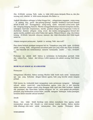 Jika Al-Khidir seorang Nabi, maka ia tidak lebih utama daripada Musa as, dan jika
seorang wali, tidaklah ia lebih utama daripada Abu Bakar r.a.
Apakah hikmahnya sehingga ia hidup hingga kini – sebagaimana anggapan orang-orang
- di padang luas, gurun dan gunung-gunung? Apakah faedahnya syar'iyah maupun
akliah di balik ini? Sesungguhnya orang-orang selalu menyukai cerita-cerita ajaib
dan dongeng-dongeng fantastis. Mereka menggambarkannya menurut keinginan mereka,
sedangkan hasil dari imajinasinya, mereka gunakan sebagai baju keagamaan. Cerita ini
disebarkan diantara sebagian orang awam dan mereka menganggapnya berasal dari
agama mereka, padahal sama sekali bukan dari agama. Hikayat-hikayat yang diceritakan
tentang Al-Khidir hanyalah rekayasa manusia dan tidak diturunkan oleh Allah hujjah
untuk itu.
Adapun mengenai pertanyaan: Apakah ia seorang Nabi atau wali?
Para ulama berbeda pendapat mengenai hal itu. Tampaknya yang lebih tepat Al-Khidir
adalah seorang Nabi, sebagaimana tercantum pada ayat yang mulia dari Surat Al-Kahfi,
"... dan bukanlah aku melakukannya menurut kemauanku sendiri ..." (Q.s. Al-Kahfi:
82).
Perkataan itu adalah dalil bahwa ia melakukan itu berdasarkan perintah Allah
dan wahyu-Nya, bukan dari dirinya. Lebih tepatnya dia adalah seorang Nabi bukan
wali.
HUBUNGAN SEKSUAL SUAMI-ISTRI
Pertanyaan:
Sebagaimana diketahui, bahwa seorang Muslim tidak boleh malu untuk menanyakan
apa saja yang berkaitan dengan hukum agama, baik yang bersifat umum maupun
pribadi.
Oleh karena itu, izinkanlah kami mengajukan suatu pertanyaan mengenai hubungan
seksual antara suami-istri yang berdasarkan agama, yaitu jika si istri menolak
ajakan suaminya dengan alasan yang dianggap tidak tepat atau tidak berdasar. Apakah
ada penetapan dan batas-batas tertentu mengenai hal ini, serta apakah ada petunjuk-
petunjuk yang berdasarkan syariat Islam untuMk mengatur hubungan kedua pasangan,
terutama dalam masalah seksual tersebut?
Jawab:
Benar, kita tidak boleh bersikap malu dalam memahami ilmu agama, untuk
menanyakan sesuatu hal. Aisyah r.a. telah memuji wanita Anshar, bahwa mereka
tidak dihalangi sifat malu untuk menanyakan ilmu agama. Walaupun dalam
FFAATTAAWWAA QQAARRDDHHAAWWII
 