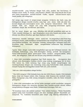 masalah-masalah yang berkaitan dengan haid, nifas, janabat, dan lain-lainnya, di
hadapan umum ketika di masjid, yang biasanya dihadiri oleh orang banyak dan di saat
para ulama mengajarkan masalah-masalah wudhu, najasah (macam-macam najis),
mandi janabat, dan sebagainya.
Hal serupa juga terjadi di tempat-tempat pengajian Al-Qur'an dan hadis yang ada
hubungannya dengan masalah tersebut, yang bagi para ulama tidak ada jalan lain,
kecuali dengan cara menerangkan secara jelas mengenai hukum-hukum Allah dan
Sunnah Nabi saw. dengan cara yang tidak mengurangi kehormatan agama,
kehebatan masjid dan kewibawaan para ulama.
Hal itu sesuai dengan apa yang dihimbau oleh ahli-ahli pendidikan pada saat ini.
Yakni, masalah hubungan ini, agar diungkapkan secara jelas kepada para pelajar, tanpa
ditutupi atau dibesar-besarkan, agar dapat dipahami oleh mereka.
Sebenarnya, masalah hubungan antara suami-istri itu pengaruhnya amat besar bagi
kehidupan mereka, maka hendaknya memperhatikan dan menghindari hal-hal yang dapat
menyebabkan kesalahan dan kerusakan terhadap kelangsungan hubungan suami-istri.
Kesalahan yang bertumpuk dapat mengakibatkan kehancuran bagi kehidupan
keluarganya.
Agama Islam dengan nyata tidak mengabaikan segi-segi dari kehidupan manusia dan
kehidupan berkeluarga, yang telah diterangkan tentang perintah dan larangannya.
Semua telah tercantum dalam ajaran-ajaran Islam, misalnya mengenai akhlak, tabiat,
suluk, dan sebagainya. Tidak ada satu hal pun yang diabaikan (dilalaikan).
1. Islam telah menetapkan pengakuan bagi fitrah manusia dan dorongannya akan
seksual, serta ditentangnya tindakan ekstrim yang condong menganggap hal itu kotor.
Oleh karena itu, Islam melarang bagi orang yang hendak menghilangkan dan
memfungsikannya dengan cara menentang orang yang berkehendak untuk selamanya
menjadi bujang dan meninggalkan sunnah Nabi saw, yaitu menikah.
Nabi saw. telah menyatakan sebagai berikut:
"Aku lebih mengenal Allah daripada kamu dan aku lebih khusyu, kepada Allah daripada
kamu, tetapi aku bangun malam, tidur, berpuasa, tidak berpuasa dan menikahi wanita.
Maka, barangsiapa yang tidak senang (mengakui) sunnahku, maka dia bukan termasuk
golonganku."
2. Islam telah menerangkan atas hal-hal kedua pasangan setelah pernikahan, mengenai
hubungannya dengan cara menerima dorongan akan masalah-masalah seksual, bahkan
mengerjakannya dianggap suatu ibadat. Sebagaimana keterangan Nabi saw.:
"Di kemaluan kamu ada sedekah (pahala)." Para sahabat bertanya, "Wahai Rasulullah,
apakah ketika kami bersetubuh dengan istri akan mendapat pahala?" Rasulullah saw.
menjawab, "Ya. Andaikata bersetubuh pada tempat yang dilarang (diharamkan) itu
FFAATTAAWWAA QQAARRDDHHAAWWII
 