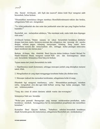 Abu Hamid Al-Ghazali, ahli fiqih dan tasawuf? dalam kitab Ihya' mengenai adab
bersetubuh, beliau berkata:
"Disunnahkan memulainya dengan membaca Bismillahirrahmaanir-rahiim dan berdoa,
sebagaimana Nabi saw. mengatakan:
"Ya Allah,jauhkanlah aku dan setan dan jauhkanlah setan dari apa yang Engkau berikan
kepadaku'."
Rasulullah saw. melanjutkan sabdanya, "Jika mendapat anak, maka tidak akan diganggu
oleh setan."
Al-Ghazali berkata, "Dalam suasana ini (akan bersetubuh) hendaknya didahului
dengan kata-kata manis, bermesra-mesraan dan sebagainya; dan menutup diri mereka
dengan selimut, jangan telanjang menyerupai binatang. Sang suami harus
memelihara suasana dan menyesuaikan diri, sehingga kedua pasangan sama-sama
dapat menikmati dan merasa puas."
Berkata Al-Imam Abu Abdullah Ibnul Qayyim dalam kitabnya Zaadul Ma'aad Fie
Haadii Khainrul 'Ibaad, mengenai sunnah Nabi saw. dan keterangannya dalam
cara bersetubuh. Selanjutnya Ibnul Qayyim berkata:
Tujuan utama dari jimak (bersetubuh) itu ialah:
1. Dipeliharanya nasab (keturunan), sehingga mencapai jumlah yang ditetapkan menurut
takdir Allah.
2. Mengeluarkan air yang dapat mengganggu kesehatan badan jika ditahan terus.
3. Mencapai maksud dan merasakan kenikmatan, sebagaimana kelak di surga.
Ditambah lagi mengenai manfaatnya, yaitu: Menundukkan pandangan, menahan
nafsu, menguatkan jiwa dan agar tidak berbuat serong bagi kedua pasangan. Nabi
saw. telahmenyatakan:
"Yang aku cintai di antara duniamu adalah wanita dan wewangian."
Selanjutnya Nabi saw. bersabda:
"Wahai para pemuda! Barangsiapa yang mampu melaksanakan pernikahan, maka
hendaknya menikah. Sesungguhnya hal itu menundukkan penglihatan dan memelihara
kemaluan."
Kemudian Ibnul Qayyim berkata, "Sebaiknya sebelum bersetubuh hendaknya
diajak bersenda-gurau dan menciumnya, sebagaimana Rasulullah saw. melakukannya."
FFAATTAAWWAA QQAARRDDHHAAWWII
 