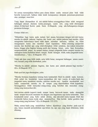 Ini semua menunjukkan bahwa para ulama dalam usaha mencari jalan baik tidak
bersifat konservatif, bahkan tidak kalah kemajuannya daripada penemuan-penemuan
atau pendapat masa kini.
Yang dapat disimpulkan di sini adalah bahwa sesungguhnya Islam telah mengenal
hubungan seksual diantara kedua pasangan, suami istri, yang telah diterangkan
dalam Al-Qur'anul Karim pada Surat Al-Baqarah, yang ada hubungannya dengan
peraturan keluarga.
Firman Allah swt.:
"Dihalalkan bagi kamu pada malam hari puasa, bercampur dengan istri-istri kamu;
mereka itu adalah pakaian bagimu, dan kamu pun adalah pakaian bagi mereka. Allah
mengetahui bahwasanya kamu tidak dapat menahan nafsumu, karena itu, Allah
mengampuni kamu dan memberi maaf kepadamu. Maka sekarang campurilah
mereka dan ikutilah apa yang telah ditetapkan Allah untukmu, dan makan minumlah
kamu, hingga jelas bagimu benang putih dari benang hitam, yaitu fajar. Kemudian,
sempurnakanlah puasa itu sampai malam, (tetapi) janganlah kamu campuri mereka itu,
sedangkan kamu beriktikaf dalam masjid. Itulah larangan Allah, maka janganlah kamu
mendekatinya ..." (Q.s. Al-Baqarah: 187).
Tidak ada kata yang lebih indah, serta lebih benar, mengenai hubungan antara suami-
istri, kecuali yang telah disebutkan, yaitu:
"Mereka itu adalah pakaian bagimu, dan kamu pun adalah pakaian bagi mereka."
(Q.s. Al-Baqarah 187).
Pada ayat lain juga diterangkan, yaitu:
"Mereka bertanya kepadamu tentang haid, katakanlah: Haid itu adalah suatu kotoran.
Oleh sebab itu, hendaklah kamu menjauhkan diri dari wanita di waktu haid; dan
janganlah kamu mendekati mereka, sebelum mereka suci. Apabila merekatelah suci
maka campurilah mereka itu di tempat yang diperintahkan Allah kepadamu.
Sesungguhnya Allah menyukai orang-orang yang bertobat dan menyukai orang-
orang yang menyucikan diri.
Istri-istrimu adalah (seperti) tanah tempat kamu bercocok tanam, maka datangilah
tanah tempat bercocok tanammu itu dengan cara bagaimana saja kamu kehendaki. Dan
kerjakanlah (amal yang baik) untuk dirimu, dan takwalah kamu kepada Allah dan
ketahuilah bahwa kamu kelak akan menemuiNya. Dan berilah kabar gembira bagi
orang-orang yang beriman." (Q.s.Al-Baqarah: 222-223).
Maka, semua hadis yang menafsirkan bahwa dijauhinya yang disebut pada ayat di
atas, hanya masalah persetubuhan saja.Selain itu, apa saja yang dapat dilakukan, tidak
dilarang.
FFAATTAAWWAA QQAARRDDHHAAWWII
 