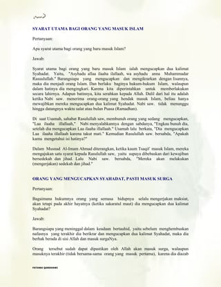 SYARAT UTAMA BAGI ORANG YANG MASUK ISLAM
Pertanyaan:
Apa syarat utama bagi orang yang baru masuk Islam?
Jawab:
Syarat utama bagi orang yang baru masuk Islam ialah mengucapkan dua kalimat
Syahadat. Yaitu, "Asyhadu allaa ilaaha ilallaah, wa asyhadu anna Muhammadar
Rasuulullah." Barangsiapa yang mengucapkan dan mengikrarkan dengan lisannya,
maka dia menjadi orang Islam. Dan berlaku baginya hukum-hukum Islam, walaupun
dalam hatinya dia mengingkari. Karena kita diperintahkan untuk memberlakukan
secara lahirnya. Adapun batinnya, kita serahkan kepada Allah. Dalil dari hal itu adalah
ketika Nabi saw. menerima orang-orang yang hendak masuk Islam, beliau hanya
mewajibkan mereka mengucapkan dua kalimat Syahadat. Nabi saw. tidak menunggu
hingga datangnya waktu salat atau bulan Puasa (Ramadhan).
Di saat Usamah, sahabat Rasulullah saw, membunuh orang yang sedang mengucapkan,
"Laa ilaaha illallaah," Nabi menyalahkannya dengan sabdanya, "Engkau bunuh dia,
setelah dia mengucapkan Laa ilaaha illallaah." Usamah lalu berkata, "Dia mengucapkan
Laa ilaaha illallaah karena takut mati." Kemudian Rasulullah saw. bersabda, "Apakah
kamu mengetahui isi hatinya?"
Dalam Musnad Al-Imam Ahmad diterangkan, ketika kaum Tsaqif masuk Islam, mereka
mengajukan satu syarat kepada Rasulullah saw, yaitu supaya dibebaskan dari kewajiban
bersedekah dan jihad. Lalu Nabi saw. bersabda, "Mereka akan melakukan
(mengerjakan) sedekah dan jihad."
ORANG YANG MENGUCAPKAN SYAHADAT, PASTI MASUK SURGA
Pertanyaan:
Bagaimana hukumnya orang yang semasa hidupnya selalu mengerjakan maksiat,
akan tetapi pada akhir hayatnya (ketika sakaratul maut) dia mengucapkan dua kalimat
Syahadat?
Jawab:
Barangsiapa yang meninggal dalam keadaan bertauhid, yaitu sebelum menghembuskan
nafasnya yang terakhir dia berikrar dan mengucapkan dua kalimat Syahadat, maka dia
berhak berada di sisi Allah dan masuk surgaNya.
Orang tersebut sudah dapat dipastikan oleh Allah akan masuk surga, walaupun
masuknya terakhir (tidak bersama-sama orang yang masuk pertama), karena dia diazab
FFAATTAAWWAA QQAARRDDHHAAWWII
 