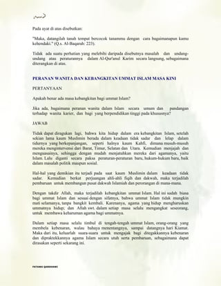 Pada ayat di atas disebutkan:
"Maka, datangilah tanah tempat bercocok tanammu dengan cara bagaimanapun kamu
kehendaki." (Q.s. Al-Baqarah: 223).
Tidak ada suatu perhatian yang melebihi daripada disebutnya masalah dan undang-
undang atau peraturannya dalam Al-Qur'anul Karim secara langsung, sebagaimana
diterangkan di atas.
PERANAN WANITA DAN KEBANGKITAN UMMAT ISLAM MASA KINI
PERTANYAAN
Apakah benar ada masa kebangkitan bagi ummat Islam?
Jika ada, bagaimana peranan wanita dalam Islam secara umum dan pandangan
terhadap wanita karier, dan bagi yang berpendidikan tinggi pada khususnya?
JAWAB
Tidak dapat diragukan lagi, bahwa kita hidup dalam era kebangkitan Islam, setelah
sekian lama kaum Muslimin berada dalam keadaan tidak sadar dan lelap dalam
tidurnya yang berkepanjangan, seperti halnya kaum Kahfi, dimana musuh-musuh
mereka mengintervensi dari Barat, Timur, Selatan dan Utara. Kemudian menjajah dan
menguasainya, sehingga dengan mudah menjatuhkan mereka dari agamanya, yaitu
Islam. Lalu diganti secara paksa peraturan-peraturan baru, hukum-hukum baru, baik
dalam masalah politik maupun sosial.
Hal-hal yang demikian itu terjadi pada saat kaum Muslimin dalam keadaan tidak
sadar. Kemudian berkat perjuangan ahli-ahli fiqih dan dakwah, maka terjadilah
pembaruan untuk membangun pusat dakwah Islamiah dan perorangan di mana-mana.
Dengan takdir Allah, maka terjadilah kebangkitan ummat Islam. Hal ini sudah biasa
bagi ummat Islam dan sesuai dengan sifatnya, bahwa ummat Islam tidak mungkin
mati selamanya, tanpa bangkit kembali. Karenanya, agama yang hidup mengharuskan
ummatnya hidup; dan Allah swt. dalam setiap masa selalu mengangkat seseorang,
untuk membawa keharuman agama bagi ummatnya.
Dalam setiap masa selalu timbul di tengah-tengah ummat Islam, orang-orang yang
membela kebenaran, walau bahaya menentangnya, sampai datangnya hari Kiamat.
Maka dari itu, keluarlah suara-suara untuk mengajak bagi ditegakkannya kebenaran
dan dipraktekkannya agama Islam secara utuh serta pembaruan, sebagaimana dapat
dirasakan seperti sekarang ini.
FFAATTAAWWAA QQAARRDDHHAAWWII
 