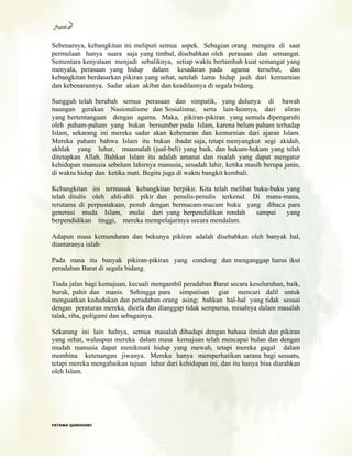 Sebenarnya, kebangkitan ini meliputi semua aspek. Sebagian orang mengira di saat
permulaan hanya suara saja yang timbul, disebabkan oleh perasaan dan semangat.
Sementara kenyataan menjadi sebaliknya, setiap waktu bertambah kuat semangat yang
menyala, perasaan yang hidup dalam kesadaran pada agama tersebut, dan
kebangkitan berdasarkan pikiran yang sehat, setelah lama hidup jauh dari kemurnian
dan kebenarannya. Sadar akan akibat dan keadilannya di segala bidang.
Sungguh telah berubah semua perasaan dan simpatik, yang dulunya di bawah
naungan gerakan Nasionalisme dan Sosialisme, serta lain-lainnya, dari aliran
yang bertentangaan dengan agama. Maka, pikiran-pikiran yang semula dipengaruhi
oleh paham-paham yang bukan bersumber pada Islam, karena belum paham terhadap
Islam, sekarang ini mereka sadar akan kebenaran dan kemurnian dari ajaran Islam.
Mereka paham bahwa Islam itu bukan ibadat saja, tetapi menyangkut segi akidah,
akhlak yang luhur, muamalah (jual-beli) yang baik, dan hukum-hukum yang telah
ditetapkan Allah. Bahkan Islam itu adalah amanat dan risalah yang dapat mengatur
kehidupan manusia sebelum lahirnya manusia, sesudah lahir, ketika masih berupa janin,
di waktu hidup dan ketika mati. Begitu juga di waktu bangkit kembali.
Kcbangkitan ini termasuk kebangkitan berpikir. Kita telah melihat buku-buku yang
telah ditulis oleh ahli-ahli pikir dan penulis-penulis terkenal. Di mana-mana,
terutama di perpustakaan, penuh dengan bermacam-macam buku yang dibaca para
generasi muda Islam, mulai dari yang berpendidikan rendah sampai yang
berpendidikan tinggi, mereka mempelajarinya secara mendalam.
Adapun masa kemunduran dan bekunya pikiran adalah disebabkan oleh banyak hal,
diantaranya ialah:
Pada masa itu banyak pikiran-pikiran yang condong dan menganggap harus ikut
peradaban Barat di segala bidang.
Tiada jalan bagi kemajuan, kecuali mengambil peradaban Barat secara keseluruhan, baik,
buruk, pahit dan manis. Sehingga para simpatisan giat mencari dalil untuk
menguatkan kedudukan dan peradaban orang asing; bahkan hal-hal yang tidak sesuai
dengan peraturan mereka, dicela dan dianggap tidak sempurna, misalnya dalam masalah
talak, riba, poligami dan sebagainya.
Sekarang ini lain halnya, semua masalah dihadapi dengan bahasa ilmiah dan pikiran
yang sehat, walaupun mereka dalam masa kemajuan telah mencapai bulan dan dengan
mudah manusia dapat menikmati hidup yang mewah, tetapi mereka gagal dalam
membina ketenangan jiwanya. Mereka hanya memperhatikan sarana bagi sesuatu,
tetapi mereka mengabaikan tujuan luhur dari kehidupan ini, dan itu hanya bisa diarahkan
oleh Islam.
FFAATTAAWWAA QQAARRDDHHAAWWII
 