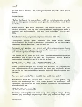 pendapat kepada kaumnya dan bermusyawarah untuk mengambil sebuah putusan
bersama.
Firman Allah swt.:
"Berkata dia (Balqis), 'Hai para pembesar, berilah aku pertimbangan dalam urusanku
(ini), aku tidak pernah memutuskan sesuatu persoalan sebelum kamu berada dalam
majelis(ku).'
Mereka menjawab, 'Kita adalah orang-orang yang memiliki kekuatan dan (juga)
memiliki keberanian yang luar biasa (dalam peperangan), dan keputusan berada di
tanganmu; maka pertimbangkanlah yang akan kamu perintahkan'." (Q.s. An-Naml:
32-3).
Kemudian dia berkata, sebagaimana yang telah difirmankan Allah swt.:
"Sesungguhnya raja-raja apabila memasuki suatu negeri niscaya mereka
membinasakannya, dan menjadikan penduduknya yang terhormat jadi hina; dan demikian
pulalah yang akan mereka perbuat." (Q.s. An-Naml: 34).
Kesimpulan dari pendapat ratu tersebut ialah bahwa penguasa-penguasa di dunia
ini jika mereka hendak menguasai suatu negeri, maka mereka akan merusak dua hal,
yaitu merusak negara dan moral penduduknya.
Oleh karena itu, di dalam Al-Qur'an telah disebutkan nama-nama wanita selain
wanita-wanita yang tersebut di atas, yang ada hubungannya dengan kisahnya
masing-masing. Misalnya, ibu Nabi Isa as, Maryam Al-Batul.
PERANAN WANITA PADA MASA NABI MUHAMMAD SAW.
Adapun peranan wanita pada masa hidupnya Nabi Muhammad saw. yang kita kenal
ialah yang memelihara Nabi saw, yaitu Aminah ibu beliau; yang menyusuinya, Halima
As-Sa'diyah; dan yang menjadi hadina (pengasuh) bagi beliau, Ummu Aiman r.a. dari
Habasyah.
Nabi saw. telah bersabda, "Bahwa dia adalah ibuku setelah ibuku sendiri."
Kemudian kita kenal Siti Khadijah binti Khuwailid r.a, wanita pertama yang
beriman dan membantunya, Siti Aisyah, Ummu Salamah, dan lain-lainnya, dari
Ummahaatul Mukmtniin (ibu dari kaum Mukmin), istri-istri Nabi, dan istri-istri para
sahabat Rasulullah saw.
AKTIVITAS WANITA MASA KINI
Sebenarnya, usaha (kiprah) kaum wanita cukup luas meliputi berbagai bidang,
terutama yang berhubungan dengan dirinya sendiri, yang diselaraskan dengan Islam,
FFAATTAAWWAA QQAARRDDHHAAWWII
 