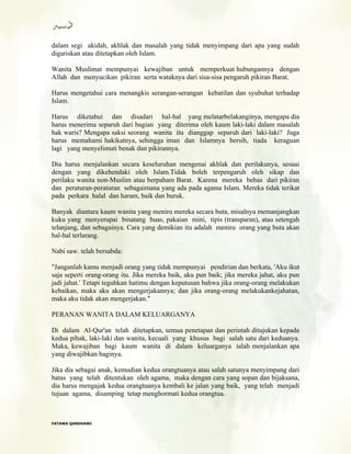 dalam segi akidah, akhlak dan masalah yang tidak menyimpang dari apa yang sudah
digariskan atau ditetapkan oleh Islam.
Wanita Muslimat mempunyai kewajiban untuk memperkuat hubungannya dengan
Allah dan menyucikan pikiran serta wataknya dari sisa-sisa pengaruh pikiran Barat.
Harus mengetahui cara menangkis serangan-serangan kebatilan dan syubuhat terhadap
Islam.
Harus diketahui dan disadari hal-hal yang melatarbelakanginya, mengapa dia
harus menerima separuh dari bagian yang diterima oleh kaum laki-laki dalam masalah
hak waris? Mengapa saksi seorang wanita itu dianggap separuh dari laki-laki? Juga
harus memahami hakikatnya, sehingga iman dan Islamnya bersih, tiada keraguan
lagi yang menyelimuti benak dan pikirannya.
Dia harus menjalankan secara keseluruhan mengenai akhlak dan perilakunya, sesuai
dengan yang dikehendaki oleh Islam.Tidak boleh terpengaruh oleh sikap dan
perilaku wanita non-Muslim atau berpaham Barat. Karena mereka bebas dari pikiran
dan peraturan-peraturan sebagaimana yang ada pada agama Islam. Mereka tidak terikat
pada perkara halal dan haram, baik dan buruk.
Banyak diantara kaum wanita yang meniru mereka secara buta, misalnya memanjangkan
kuku yang menyerupai binatang buas, pakaian mini, tipis (transparan), atau setengah
telanjang, dan sebagainya. Cara yang demikian itu adalah meniru orang yang buta akan
hal-hal terlarang.
Nabi saw. telah bersabda:
"Janganlah kamu menjadi orang yang tidak mempunyai pendirian dan berkata, 'Aku ikut
saja seperti orang-orang itu. Jika mereka baik, aku pun baik; jika mereka jahat, aku pun
jadi jahat.' Tetapi teguhkan hatimu dengan keputusan bahwa jika orang-orang melakukan
kebaikan, maka aku akan mengerjakannya; dan jika orang-orang melakukankejahatan,
maka aku tidak akan mengerjakan."
PERANAN WANITA DALAM KELUARGANYA
Di dalam Al-Qur'an telah ditetapkan, semua penetapan dan perintah ditujukan kepada
kedua pihak, laki-laki dan wanita, kecuali yang khusus bagi salah satu dari keduanya.
Maka, kewajiban bagi kaum wanita di dalam keluarganya ialah menjalankan apa
yang diwajibkan baginya.
Jika dia sebagai anak, kemudian kedua orangtuanya atau salah satunya menyimpang dari
batas yang telah ditentukan oleh agama, maka dengan cara yang sopan dan bijaksana,
dia harus mengajak kedua orangtuanya kembali ke jalan yang baik, yang telah menjadi
tujuan agama, disamping tetap menghormati kedua orangtua.
FFAATTAAWWAA QQAARRDDHHAAWWII
 