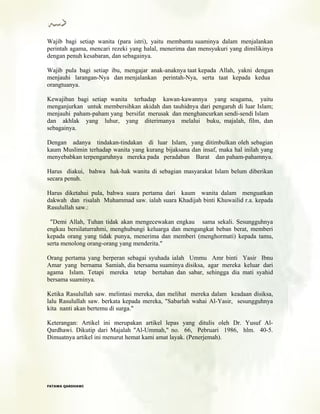 Wajib bagi setiap wanita (para istri), yaitu membantu suaminya dalam menjalankan
perintah agama, mencari rezeki yang halal, menerima dan mensyukuri yang dimilikinya
dengan penuh kesabaran, dan sebagainya.
Wajib pula bagi setiap ibu, mengajar anak-anaknya taat kepada Allah, yakni dengan
menjauhi larangan-Nya dan menjalankan perintah-Nya, serta taat kepada kedua
orangtuanya.
Kewajiban bagi setiap wanita terhadap kawan-kawannya yang seagama, yaitu
menganjurkan untuk membersihkan akidah dan tauhidnya dari pengaruh di luar Islam;
menjauhi paham-paham yang bersifat merusak dan menghancurkan sendi-sendi Islam
dan akhlak yang luhur, yang diterimanya melalui buku, majalah, film, dan
sebagainya.
Dengan adanya tindakan-tindakan di luar Islam, yang ditimbulkan oleh sebagian
kaum Muslimin terhadap wanita yang kurang bijaksana dan insaf, maka hal inilah yang
menyebabkan terpengaruhnya mereka pada peradaban Barat dan paham-pahamnya.
Harus diakui, bahwa hak-hak wanita di sebagian masyarakat Islam belum diberikan
secara penuh.
Harus diketahui pula, bahwa suara pertama dari kaum wanita dalam menguatkan
dakwah dan risalah Muhammad saw. ialah suara Khadijah binti Khuwailid r.a. kepada
Rasulullah saw.:
"Demi Allah, Tuhan tidak akan mengecewakan engkau sama sekali. Sesungguhnya
engkau bersilaturrahmi, menghubungi keluarga dan mengangkat beban berat, memberi
kepada orang yang tidak punya, menerima dan memberi (menghormati) kepada tamu,
serta menolong orang-orang yang menderita."
Orang pertama yang berperan sebagai syuhada ialah Ummu Amr binti Yasir Ibnu
Amar yang bernama Samiah, dia bersama suaminya disiksa, agar mereka keluar dari
agama Islam. Tetapi mereka tetap bertahan dan sabar, sehingga dia mati syahid
bersama suaminya.
Ketika Rasulullah saw. melintasi mereka, dan melihat mereka dalam keadaan disiksa,
lalu Rasulullah saw. berkata kepada mereka, "Sabarlah wahai Al-Yasir, sesungguhnya
kita nanti akan bertemu di surga."
Keterangan: Artikel ini merupakan artikel lepas yang ditulis oleh Dr. Yusuf Al-
Qardhawi. Dikutip dari Majalah "Al-Ummah," no. 66, Pebruari 1986, hlm. 40-5.
Dimuatnya artikel ini menurut hemat kami amat layak. (Penerjemah).
FFAATTAAWWAA QQAARRDDHHAAWWII
 